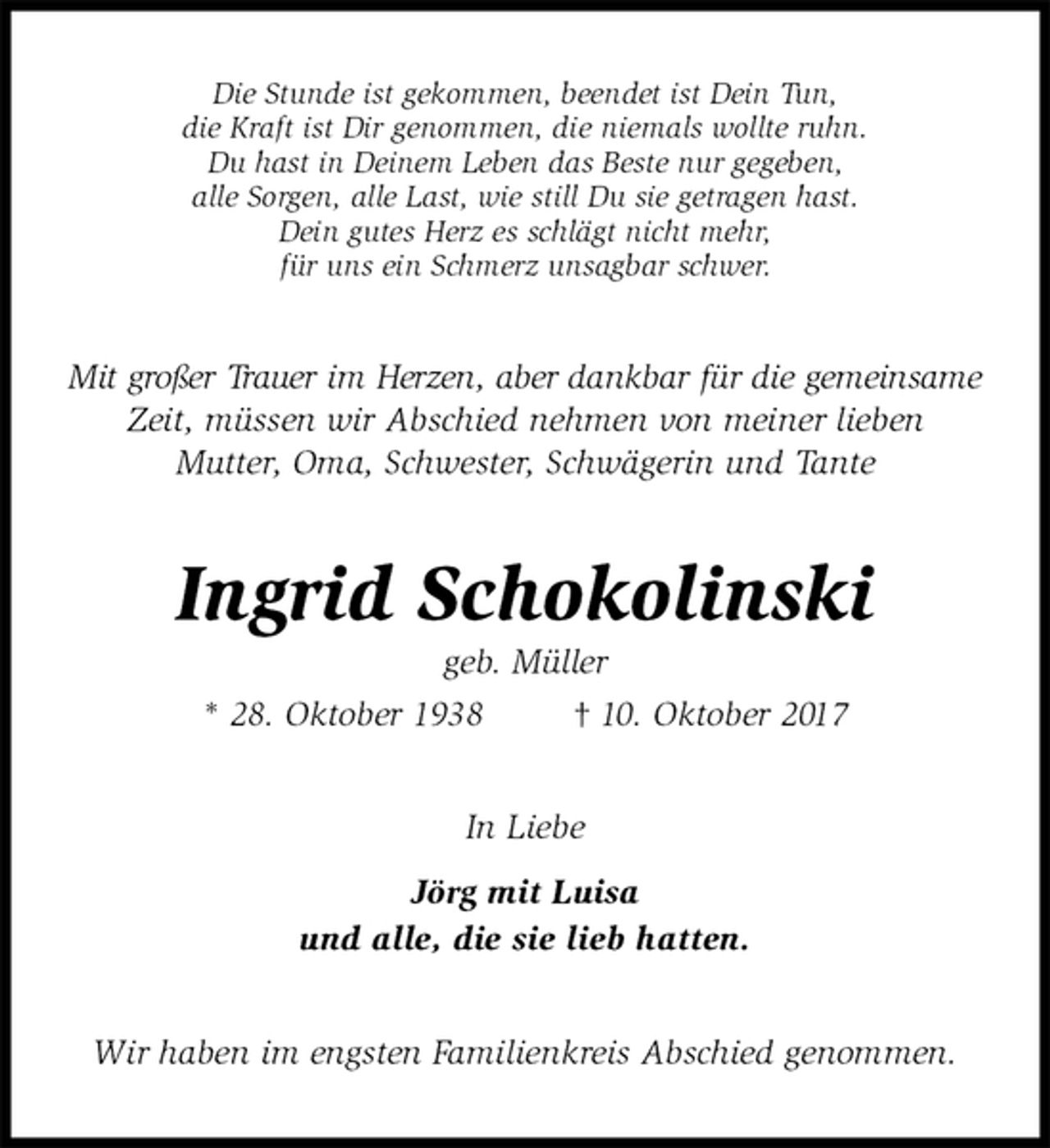 <p>Die Stunde ist gekommen, beendet ist Dein Tun,<br />die Kraft ist Dir genommen, die niemals wollte ruhn.<br />Du hast in Deinem Leben das Beste nur gegeben,<br />alle Sorgen, alle Last, wie still Du sie getragen hast.<br />Dein gutes Herz es schlägt nicht mehr,<br />für uns ein Schmerz unsagbar schwer.<br />Mit großer Trauer im Herzen, aber dankbar für die gemeinsame Zeit, müssen wir Abschied nehmen von meiner lieben<br />Mutter, Oma, Schwester, Schwägerin und Tante<br />Ingrid Schokolinski<br />geb. Müller<br />* 28. Oktober 1938 † 10. Oktober 2017<br />In Liebe<br />Jörg mit Luisa<br />und alle, die sie lieb hatten.<br />Wir haben im engsten Familienkreis Abschied genommen.</p>