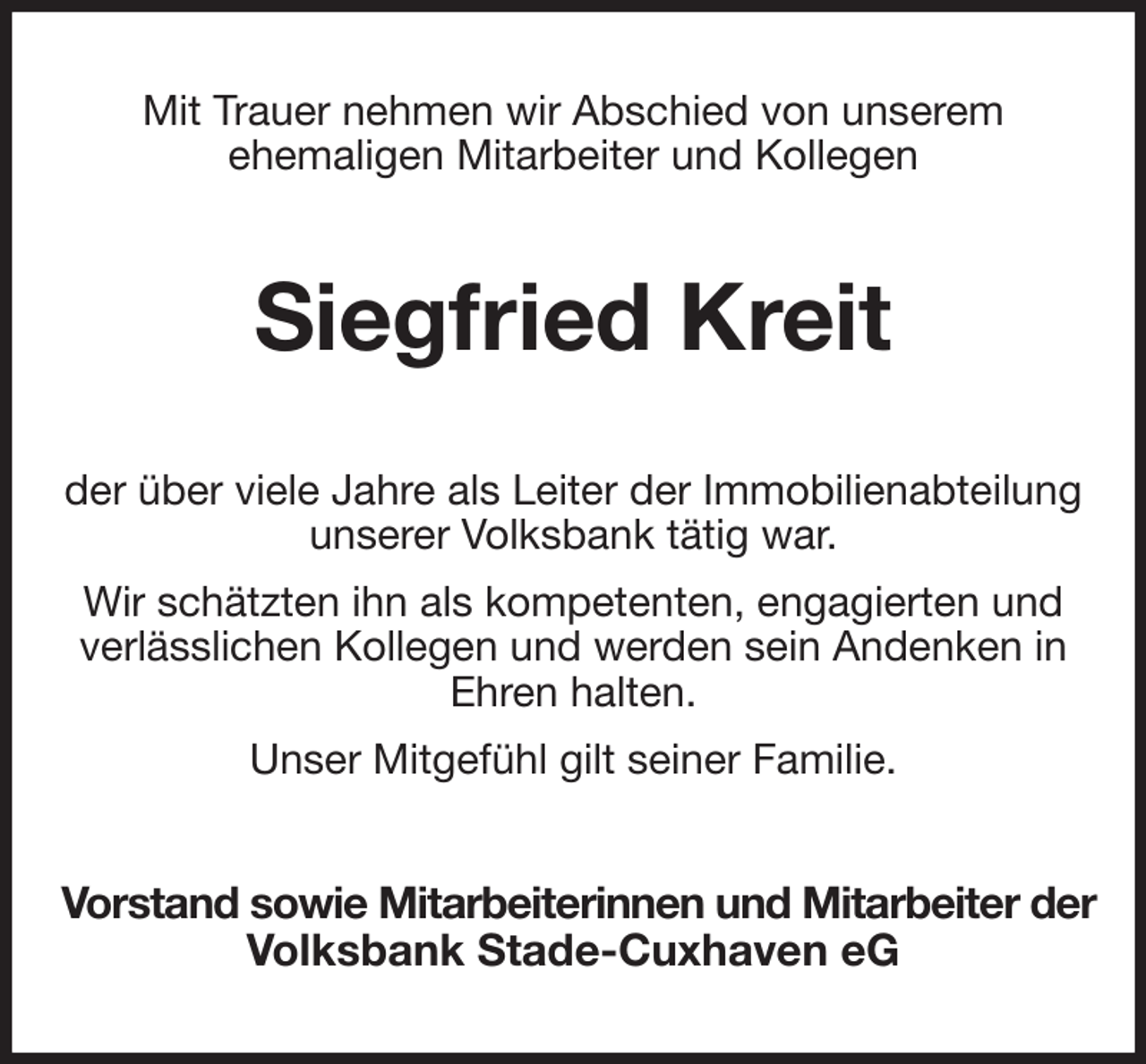 <p>Mit Trauer nehmen wir Abschied von unserem<br />ehemaligen Mitarbeiter und Kollegen<br />Siegfried Kreit<br />der über viele Jahre als Leiter der Immobilienabteilung unserer Volksbank tätig war.<br />Wir schätzten ihn als kompetenten, engagierten und verlässlichen Kollegen und werden sein Andenken in Ehren halten.<br />Unser Mitgefühl gilt seiner Familie.<br />Vorstand sowie Mitarbeiterinnen und Mitarbeiter der<br />Volksbank Stade-Cuxhaven eG</p>