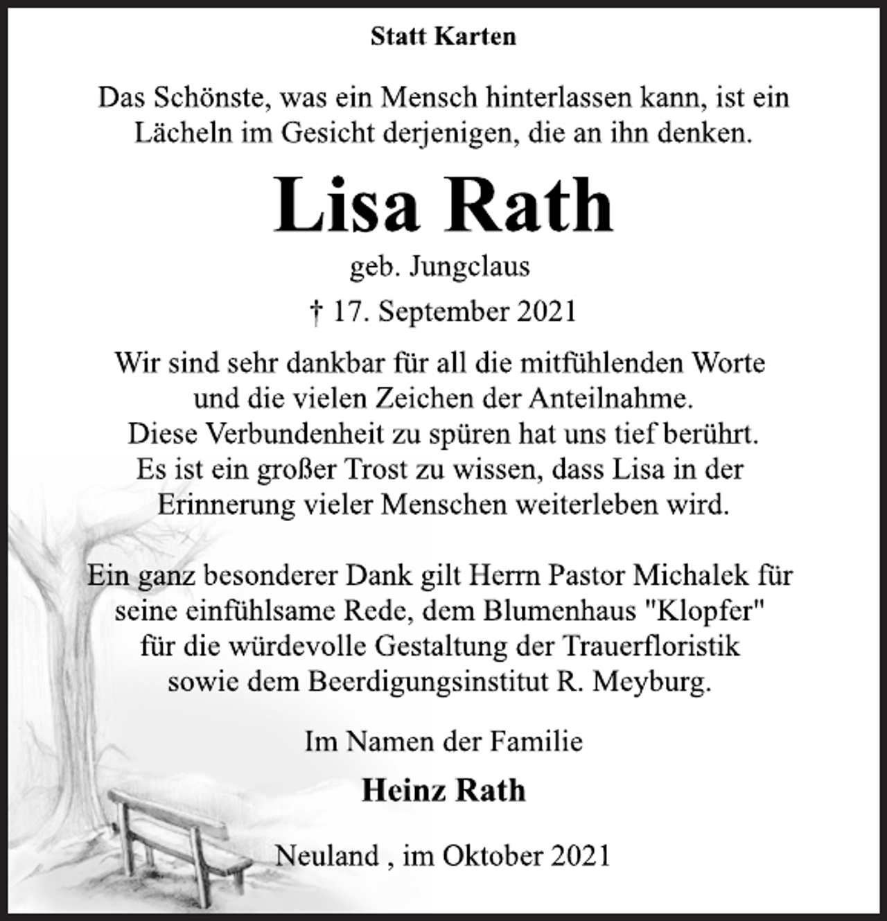 <p>Statt Karten<br />Das Schönste, was ein Mensch hinterlassen kann, ist ein<br />Lächeln im Gesicht derjenigen, die an ihn denken.<br />Lisa Rath<br />geb. Jungclaus<br />† 17. September 2021<br />Wir sind sehr dankbar für all die mitfühlenden Worte<br />und die vielen Zeichen der Anteilnahme.<br />Diese Verbundenheit zu spüren hat uns tief berührt.<br />Es ist ein großer Trost zu wissen, dass Lisa in der<br />Erinnerung vieler Menschen weiterleben wird.<br />Ein ganz besonderer Dank gilt Herrn Pastor Michalek für<br />seine einfühlsame Rede, dem Blumenhaus "Klopfer"<br />für die würdevolle Gestaltung der Trauerfloristik<br />sowie dem Beerdigungsinstitut R. Meyburg.<br />Im Namen der Familie<br />Heinz Rath<br />Neuland , im Oktober 2021</p>