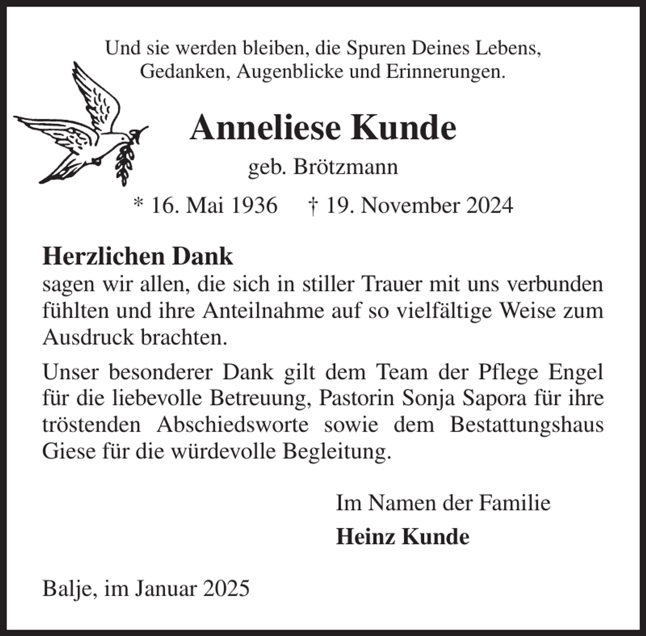 <p>Und sie werden bleiben, die Spuren Deines Lebens,<br />Gedanken, Augenblicke und Erinnerungen.<br />Anneliese Kunde<br />geb. Brötzmann<br />* 16. Mai 1936 † 19. November 2024<br />Herzlichen Dank<br />sagen wir allen, die sich in stiller Trauer mit uns verbunden fühlten und ihre Anteilnahme auf so vielfältige Weise zum Ausdruck brachten.<br />Unser besonderer Dank gilt dem Team der Pflege Engel für die liebevolle Betreuung, Pastorin Sonja Sapora für ihre tröstenden Abschiedsworte sowie dem Bestattungshaus Giese für die würdevolle Begleitung.<br />Im Namen der Familie<br />Heinz Kunde<br />Balje, im Januar 2025</p>