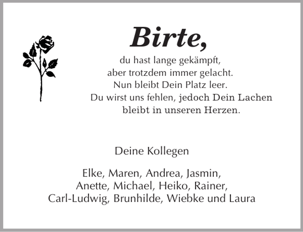 <p>Birte,<br />du hast lange gekämpft,<br />aber trotzdem immer gelacht.<br />Nun bleibt Dein Platz leer.<br />Du wirst uns fehlen, jedoch Dein Lachen bleibt in unseren Herzen.<br />Deine Kollegen</p><p>Elke, Maren, Andrea, Jasmin,<br />Anette, Michael, Heiko, Rainer,<br />Carl-Ludwig, Brunhilde, Wiebke und Laura</p>