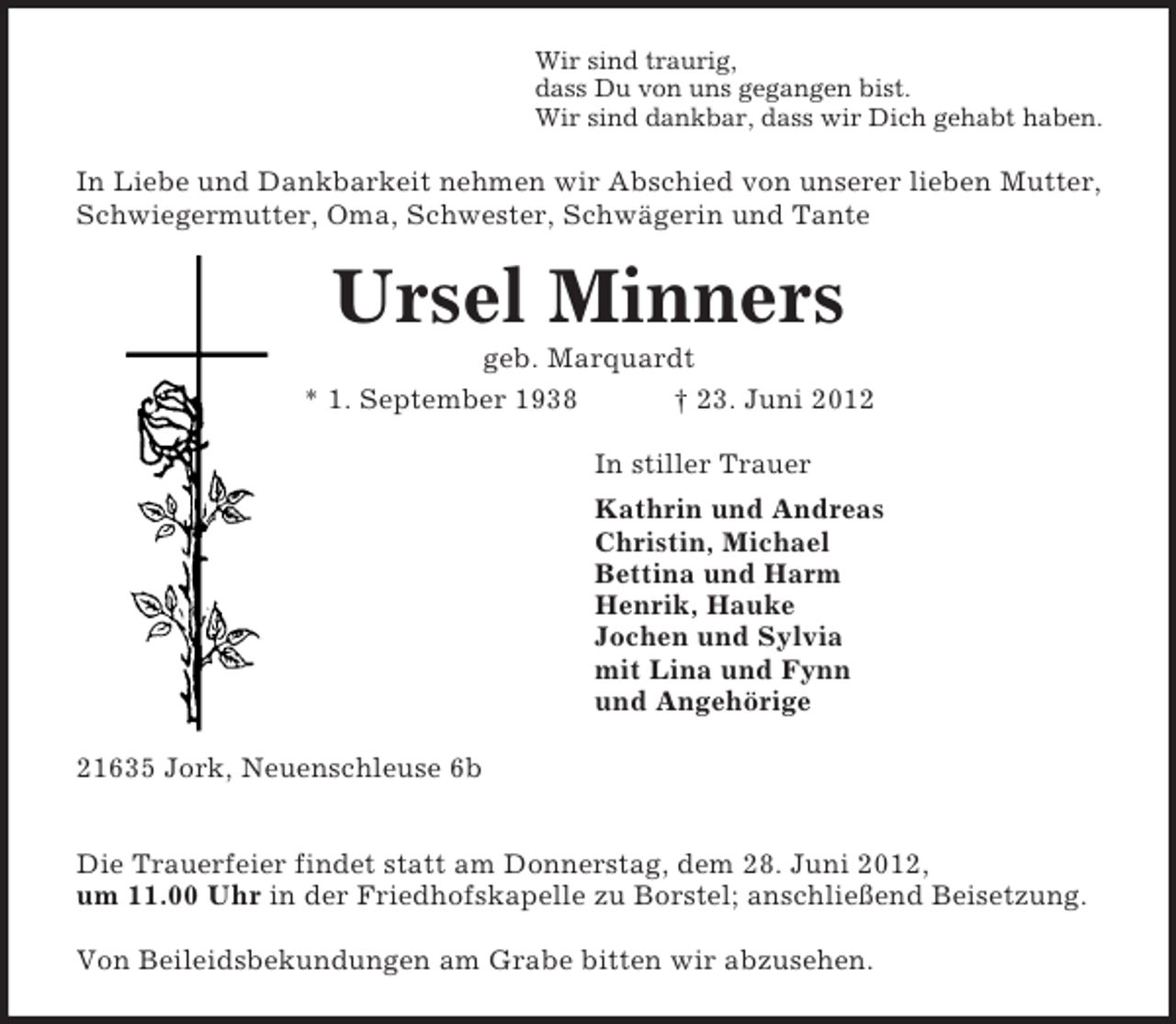 <p>Wir sind traurig,<br />dass Du von uns gegangen bist.<br />Wir sind dankbar, dass wir Dich gehabt haben.<br />In Liebe und Dankbarkeit nehmen wir Abschied von unserer lieben Mutter, Schwiegermutter, Oma, Schwester, Schwägerin und Tante<br />Ursel Minners<br />geb. Marquardt<br />* 1. September 1938 † 23. Juni 2012<br />In stiller Trauer<br />Kathrin und Andreas<br />Christin, Michael<br />Bettina und Harm<br />Henrik, Hauke<br />Jochen und Sylvia<br />mit Lina und Fynn<br />und Angehörige<br />21635 Jork, Neuenschleuse 6b</p><p>Die Trauerfeier findet statt am Donnerstag, dem 28. Juni 2012,<br />um 11.00 Uhr in der Friedhofskapelle zu Borstel; anschließend Beisetzung.</p><p>Von Beileidsbekundungen am Grabe bitten wir abzusehen.</p>