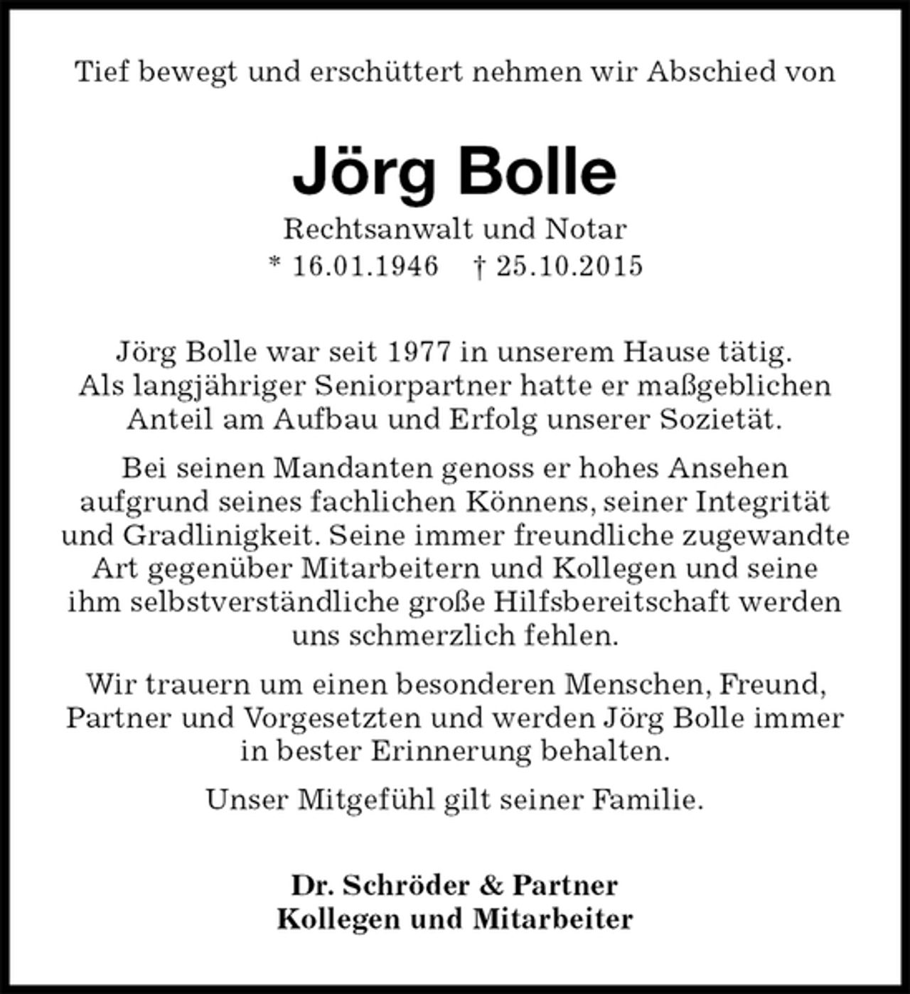 <p>Jörg Bolle<br />Rechtsanwalt und Notar<br />* 16.01.1946 † 25.10.2015<br />Dr. Schröder &amp; Partner<br />Kollegen und Mitarbeiter<br />Tief bewegt und erschüttert nehmen wir Abschied von<br />Jörg Bolle war seit 1977 in unserem Hause tätig.<br />Als langjähriger Seniorpartner hatte er maßgeblichen Anteil am Aufbau und Erfolg unserer Sozietät.<br />Bei seinen Mandanten genoss er hohes Ansehen<br />aufgrund seines fachlichen Könnens, seiner Integrität und Gradlinigkeit. Seine immer freundliche zugewandte Art gegenüber Mitarbeitern und Kollegen und seine<br />ihm selbstverständliche große Hilfsbereitschaft werden uns schmerzlich fehlen.<br />Wir trauern um einen besonderen Menschen, Freund, Partner und Vorgesetzten und werden Jörg Bolle immer in bester Erinnerung behalten.<br />Unser Mitgefühl gilt seiner Familie.</p>