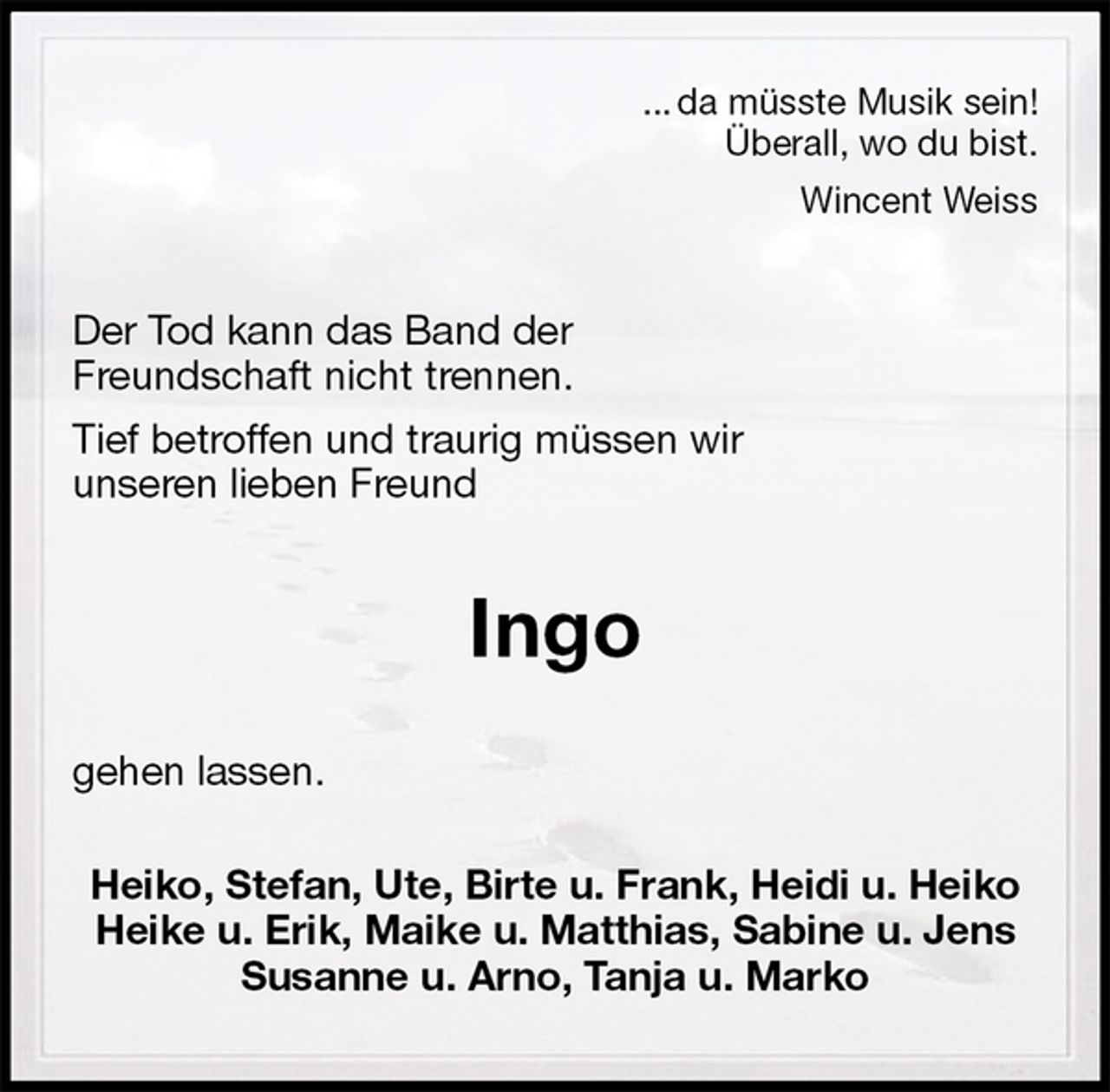<p>... da müsste Musik sein!<br />Überall, wo du bist.<br />Wincent Weiss<br />Der Tod kann das Band der<br />Freundschaft nicht trennen.<br />Tief betroffen und traurig müssen wir<br />unseren lieben Freund<br />Ingo<br />gehen lassen.<br />Heiko, Stefan, Ute, Birte u. Frank, Heidi u. Heiko<br />Heike u. Erik, Maike u. Matthias, Sabine u. Jens<br />Susanne u. Arno, Tanja u. Marko</p>