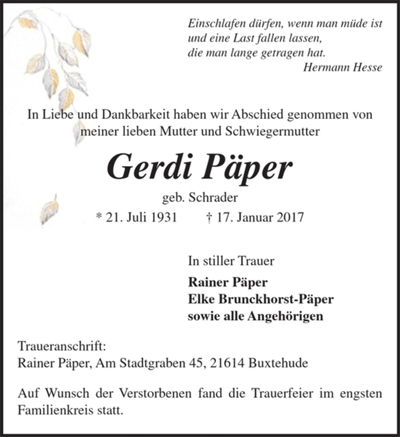 <p>Einschlafen dürfen, wenn man müde ist<br />und eine Last fallen lassen,<br />die man lange getragen hat. Hermann Hesse<br />In Liebe und Dankbarkeit haben wir Abschied genommen von<br />meiner lieben Mutter und Schwiegermutter<br />Gerdi Päper<br />geb. Schrader<br />* 21. Juli 1931 † 17. Januar 2017<br />In stiller Trauer<br />Rainer Päper<br />Elke Brunckhorst-Päper<br />sowie alle Angehörigen<br />Traueranschrift:<br />Rainer Päper, Am Stadtgraben 45, 21614 Buxtehude<br />Auf Wunsch der Verstorbenen fand die Trauerfeier im engsten Familienkreis statt.</p>