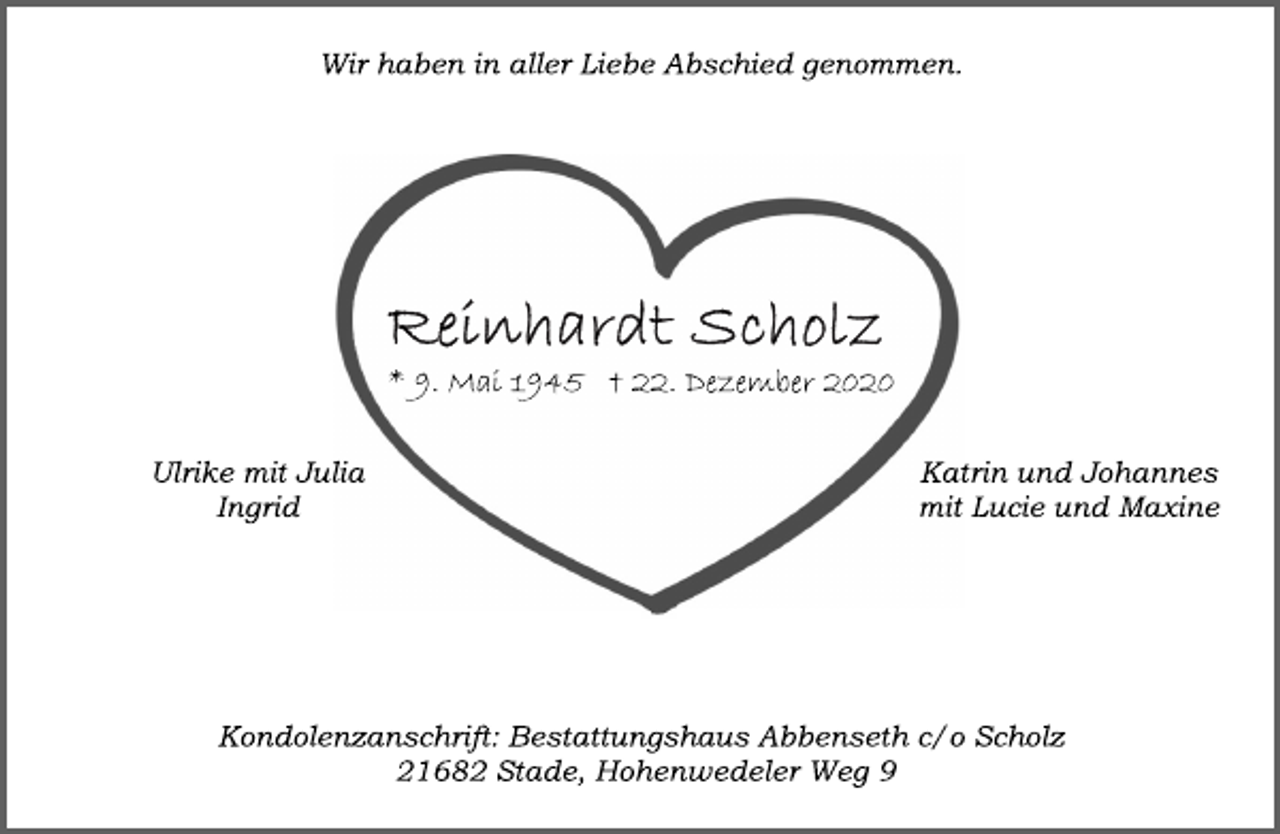 <p>Wir haben in aller Liebe Abschied genommen.<br />Reinhardt Scholz<br />* 9. Mai 1945 † 22. Dezember 2020<br />Ulrike mit Julia<br />Ingrid<br />Katrin und Johannes<br />mit Lucie und Maxine<br />Kondolenzanschrift: Bestattungshaus Abbenseth c/o Scholz<br />21682 Stade, Hohenwedeler Weg 9</p>