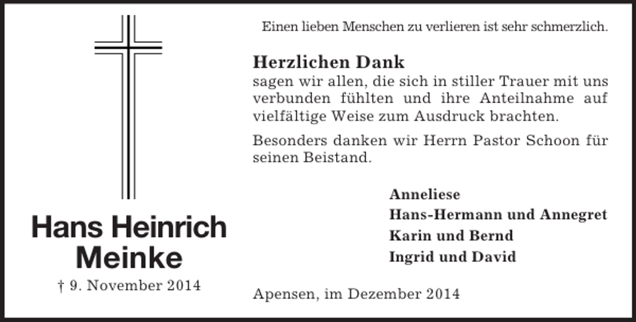 <p>Hans Heinrich<br />Meinke<br />† 9. November 2014<br />Einen lieben Menschen zu verlieren ist sehr schmerzlich.<br />Herzlichen Dank<br />sagen wir allen, die sich in stiller Trauer mit uns verbunden fühlten und ihre Anteilnahme auf vielfältige Weise zum Ausdruck brachten.<br />Besonders danken wir Herrn Pastor Schoon für seinen Beistand.<br />Anneliese<br />Hans-Hermann und Annegret<br />Karin und Bernd<br />Ingrid und David<br />Apensen, im Dezember 2014</p>