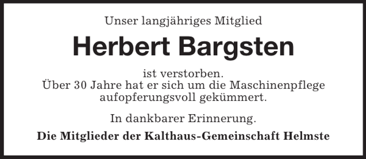 <p>Unser langjähriges Mitglied</p><p>Herbert Bargsten<br />ist verstorben.<br />Über 30 Jahre hat er sich um die Maschinenpflege<br />aufopferungsvoll gekümmert.<br />In dankbarer Erinnerung.<br />Die Mitglieder der Kalthaus-Gemeinschaft Helmste</p>