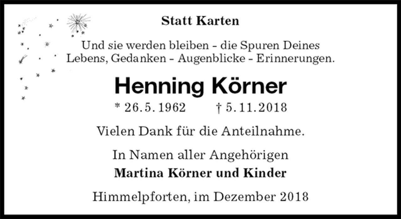 <p>Statt Karten<br />Und sie werden bleiben - die Spuren Deines<br />Lebens, Gedanken - Augenblicke - Erinnerungen.<br />Henning Körner<br />* 26. 5. 1962 † 5. 11. 2018<br />Vielen Dank für die Anteilnahme.<br />In Namen aller Angehörigen<br />Martina Körner und Kinder<br />Himmelpforten, im Dezember 2018</p>