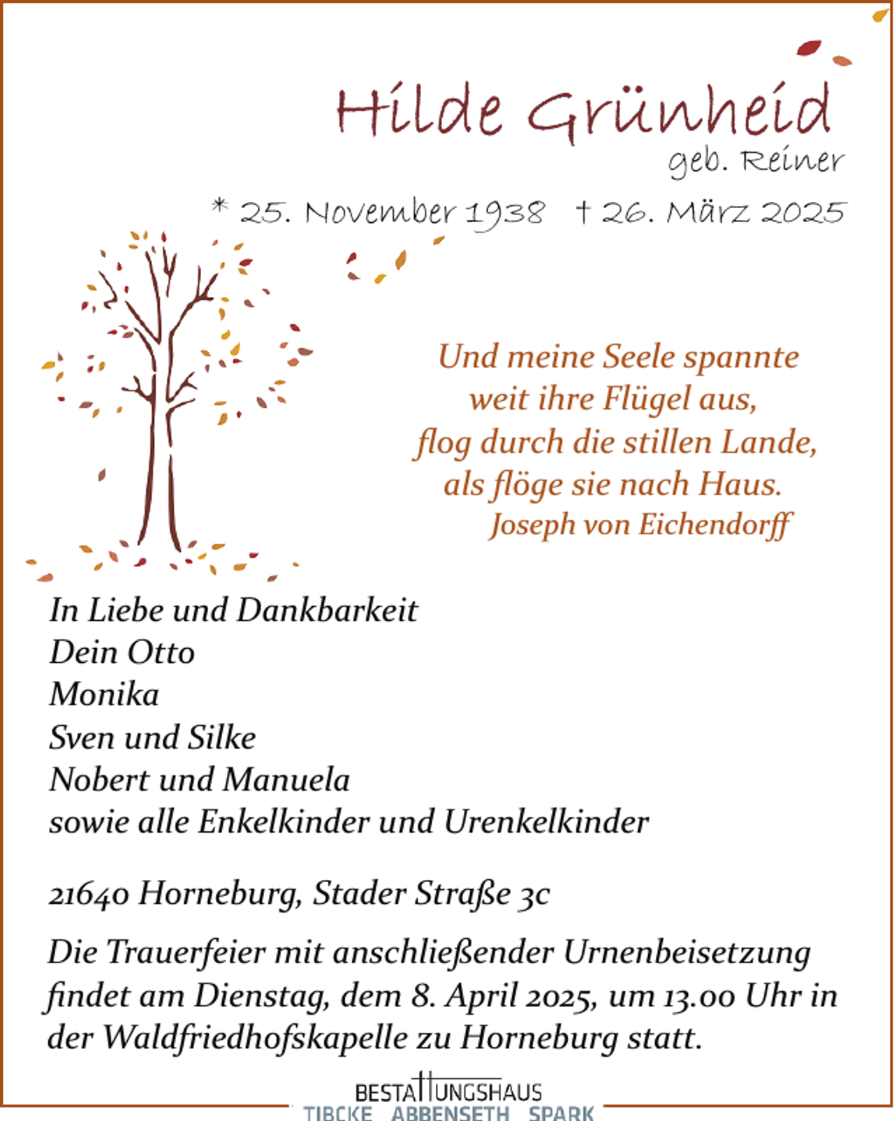 <p>geb. Reiner<br />* 25. November 1938 † 26. März 2025</p><p>Und meine Seele spannte<br />weit ihre Flügel aus,<br />ﬂog durch die stillen Lande,<br />als ﬂöge sie nach Haus.<br />Joseph von Eichendorﬀ</p><p>In Liebe und Dankbarkeit<br />Dein Otto<br />Monika<br />Sven und Silke<br />Nobert und Manuela<br />sowie alle Enkelkinder und Urenkelkinder<br />21640 Horneburg, Stader Straße 3c<br />Die Trauerfeier mit anschließender Urnenbeisetzung<br />ﬁndet am Dienstag, dem 8. April 2025, um 13.00 Uhr in<br />der Waldfriedhofskapelle zu Horneburg statt.</p>