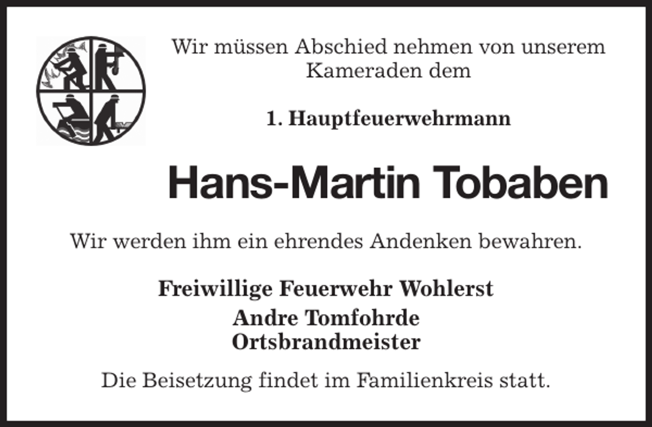 <p>Wir müssen Abschied nehmen von unserem Kameraden dem</p>
<p>1. Hauptfeuerwehrmann<br />Hans-Martin Tobaben<br />Wir werden ihm ein ehrendes Andenken bewahren.<br />Freiwillige Feuerwehr Wohlerst<br />Andre Tomfohrde<br />Ortsbrandmeister</p>
<p>Die Beisetzung findet im Familienkreis statt.</p>