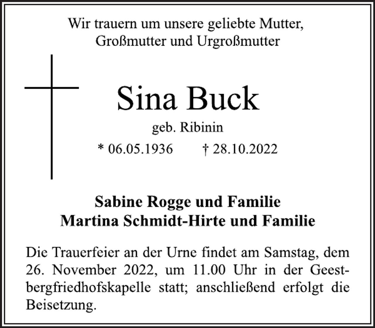 <p>Wir trauern um unsere geliebte Mutter,<br />Großmutter und Urgroßmutter<br />Sina Buck<br />geb. Ribinin<br />* 06.05.1936 † 28.10.2022<br />Sabine Rogge und Familie<br />Martina Schmidt-Hirte und Familie<br />Die Trauerfeier an der Urne findet am Samstag, dem<br />26. November 2022, um 11.00 Uhr in der Geestbergfriedhofskapelle statt; anschließend erfolgt die<br />Beisetzung.</p>