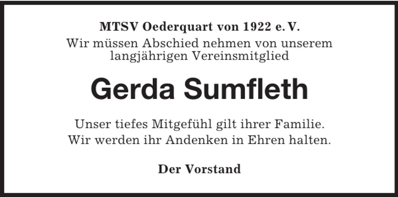 <p>MTSV Oederquart von 1922 e. V.<br />Wir müssen Abschied nehmen von unserem<br />langjährigen Vereinsmitglied<br />Gerda Sumfleth<br />Unser tiefes Mitgefühl gilt ihrer Familie.<br />Wir werden ihr Andenken in Ehren halten.<br />Der Vorstand</p>
