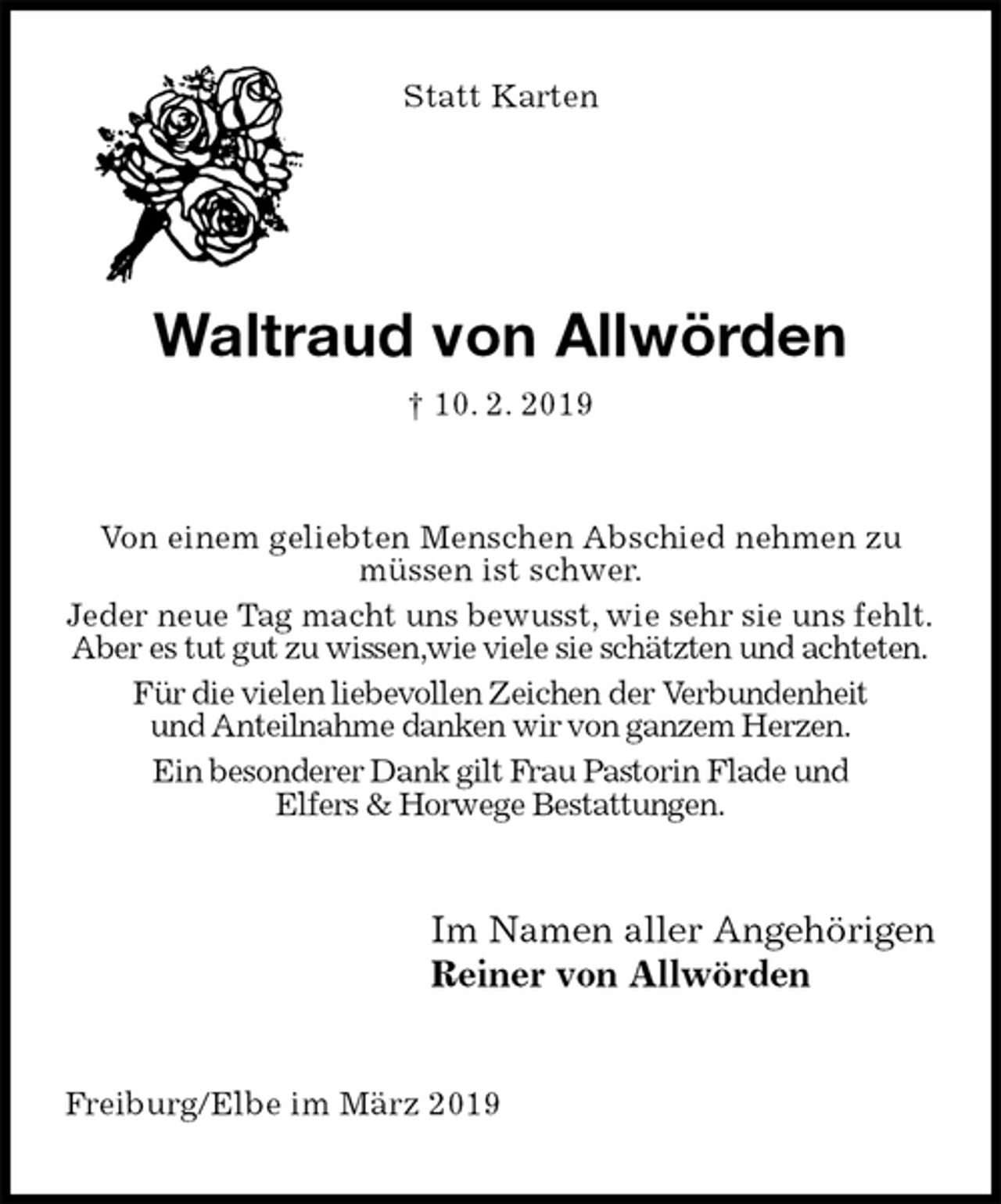 <p>Statt Karten<br />Waltraud von Allwörden<br />† 10. 2. 2019<br />Von einem geliebten Menschen Abschied nehmen zu müssen ist schwer.<br />Jeder neue Tag macht uns bewusst, wie sehr sie uns fehlt.<br />Aber es tut gut zu wissen,wie viele sie schätzten und achteten.<br />Für die vielen liebevollen Zeichen der Verbundenheit<br />und Anteilnahme danken wir von ganzem Herzen.<br />Ein besonderer Dank gilt Frau Pastorin Flade und<br />Elfers &amp; Horwege Bestattungen.<br />Im Namen aller Angehörigen<br />Reiner von Allwörden<br />Freiburg/Elbe im März 2019</p>