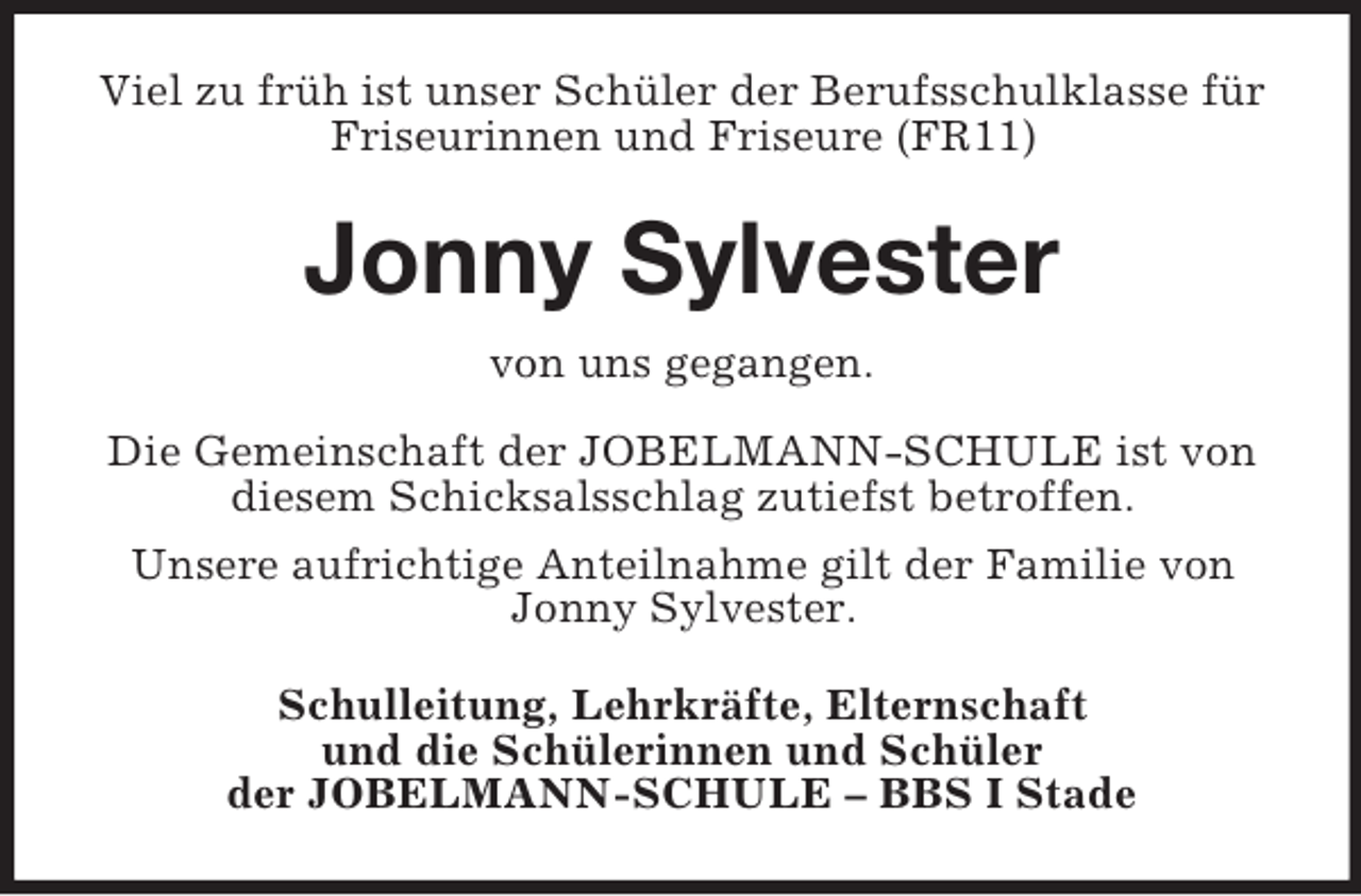 <p>Viel zu früh ist unser Schüler der Berufsschulklasse für<br />Friseurinnen und Friseure (FR11)</p><p>Jonny Sylvester<br />von uns gegangen.<br />Die Gemeinschaft der JOBELMANN-SCHULE ist von<br />diesem Schicksalsschlag zutiefst betroffen.<br />Unsere aufrichtige Anteilnahme gilt der Familie von<br />Jonny Sylvester.<br />Schulleitung, Lehrkräfte, Elternschaft<br />und die Schülerinnen und Schüler<br />der JOBELMANN-SCHULE – BBS I Stade</p>