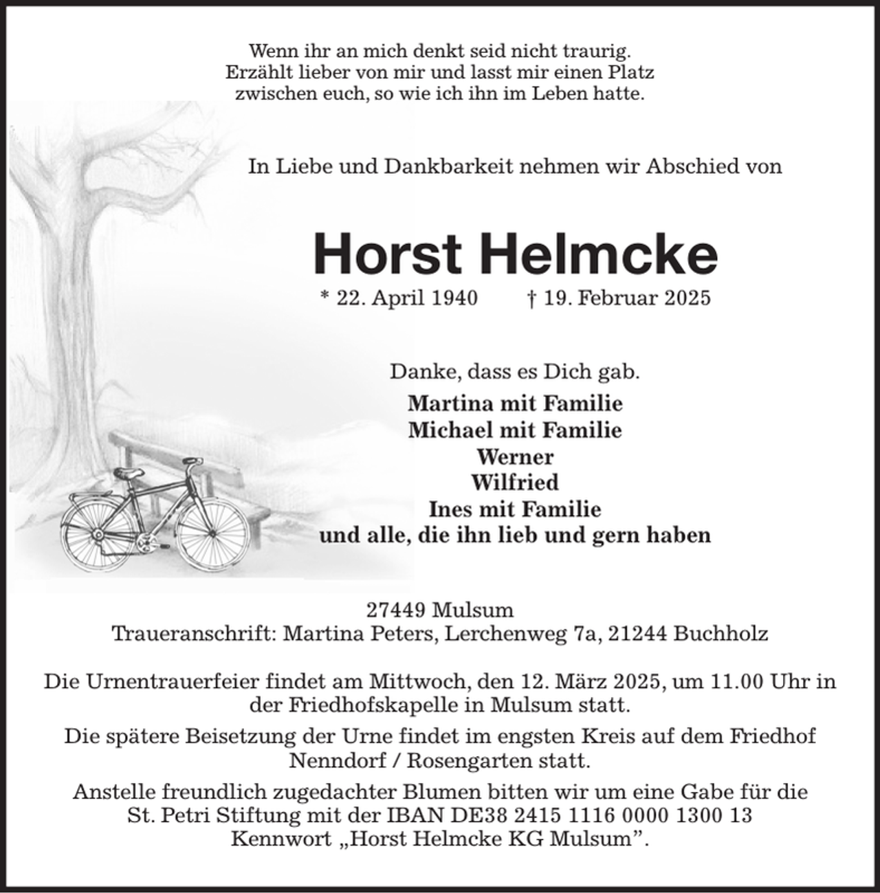<p>Wenn ihr an mich denkt seid nicht traurig.<br />Erzählt lieber von mir und lasst mir einen Platz<br />zwischen euch, so wie ich ihn im Leben hatte.<br />In Liebe und Dankbarkeit nehmen wir Abschied von<br />Horst Helmcke<br />* 22. April 1940 † 19. Februar 2025<br />Danke, dass es Dich gab.<br />Martina mit Familie<br />Michael mit Familie<br />Werner<br />Wilfried<br />Ines mit Familie<br />und alle, die ihn lieb und gern haben<br />27449 Mulsum<br />Traueranschrift: Martina Peters, Lerchenweg 7a, 21244 Buchholz</p><p>Die Urnentrauerfeier findet am Mittwoch, den 12. März 2025, um 11.00 Uhr in der Friedhofskapelle in Mulsum statt.<br />Die spätere Beisetzung der Urne findet im engsten Kreis auf dem Friedhof<br />Nenndorf / Rosengarten statt.<br />Anstelle freundlich zugedachter Blumen bitten wir um eine Gabe für die<br />St. Petri Stiftung mit der IBAN DE38 2415 1116 0000 1300 13<br />Kennwort „Horst Helmcke KG Mulsum”.</p>