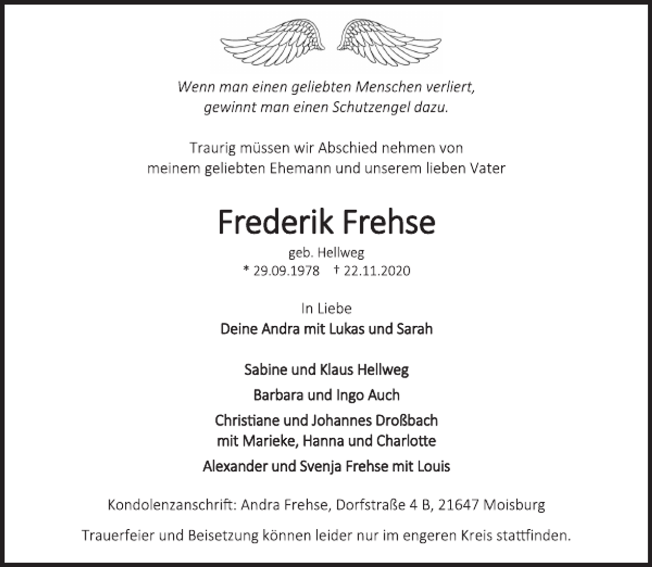 <p>Wenn man einen geliebten Menschen verliert,<br />gewinnt man einen Schutzengel dazu.<br />Traurig müssen wir Abschied nehmen von<br />meinem geliebten Ehemann und unserem lieben Vater<br />Frederik Frehse<br />geb. Hellweg<br />* 29.09.1978 † 22.11.2020<br />In Liebe<br />Deine Andra mit Lukas und Sarah<br />Sabine und Klaus Hellweg<br />Barbara und Ingo Auch<br />Christiane und Johannes Droßbach<br />mit Marieke, Hanna und Charlotte<br />Alexander und Svenja Frehse mit Louis<br />Kondolenzanschrift: Andra Frehse, Dorfstraße 4 B, 21647 Moisburg<br />Trauerfeier und Beisetzung können leider nur im engeren Kreis stattfinden.</p>