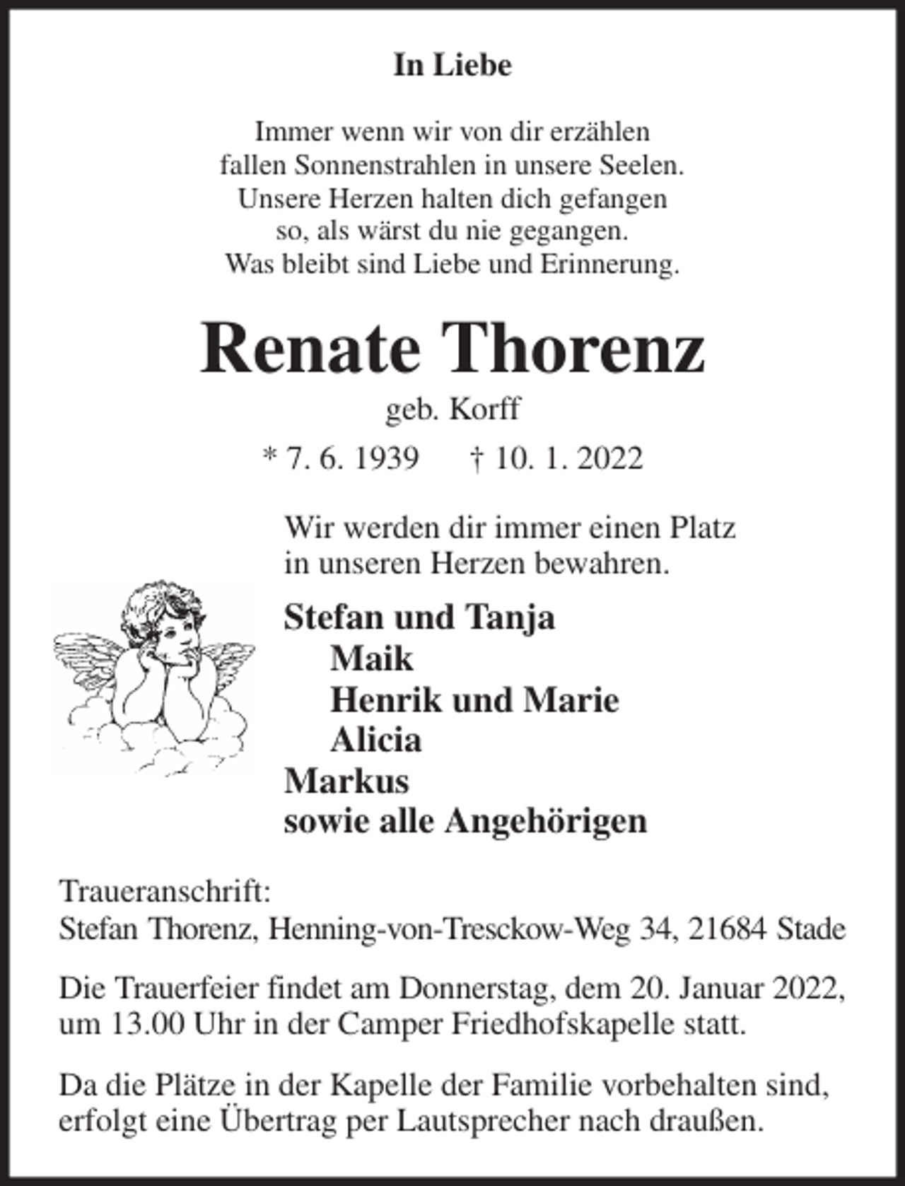 <p>In Liebe<br />Immer wenn wir von dir erzählen<br />fallen Sonnenstrahlen in unsere Seelen.<br />Unsere Herzen halten dich gefangen<br />so, als wärst du nie gegangen.<br />Was bleibt sind Liebe und Erinnerung.<br />Renate Thorenz<br />geb. Korff<br />* 7. 6. 1939 † 10. 1. 2022<br />Wir werden dir immer einen Platz<br />in unseren Herzen bewahren.<br />Stefan und Tanja<br />Maik<br />Henrik und Marie<br />Alicia<br />Markus<br />sowie alle Angehörigen<br />Traueranschrift:<br />Stefan Thorenz, Henning-von-Tresckow-Weg 34, 21684 Stade<br />Die Trauerfeier findet am Donnerstag, dem 20. Januar 2022,<br />um 13.00 Uhr in der Camper Friedhofskapelle statt.<br />Da die Plätze in der Kapelle der Familie vorbehalten sind,<br />erfolgt eine Übertrag per Lautsprecher nach draußen.</p>