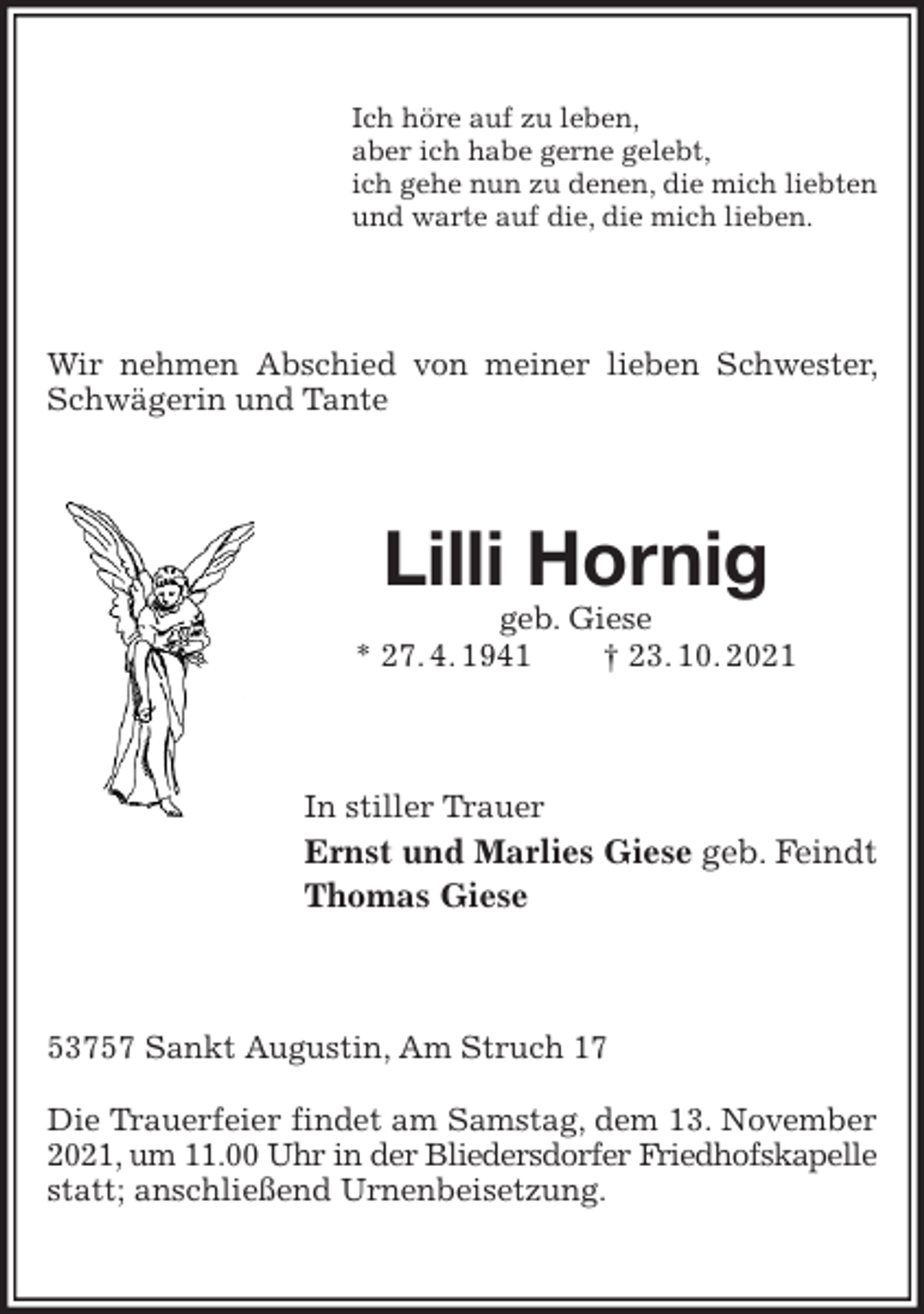 <p>Ich höre auf zu leben,<br />aber ich habe gerne gelebt,<br />ich gehe nun zu denen, die mich liebten<br />und warte auf die, die mich lieben.<br />Wir nehmen Abschied von meiner lieben Schwester, Schwägerin und Tante<br />Lilli Hornig<br />geb. Giese<br />* 27. 4. 1941 † 23. 10. 2021<br />In stiller Trauer<br />Ernst und Marlies Giese geb. Feindt<br />Thomas Giese<br />53757 Sankt Augustin, Am Struch 17</p>
<p>Die Trauerfeier findet am Samstag, dem 13. November 2021, um 11.00 Uhr in der Bliedersdorfer Friedhofskapelle<br />statt; anschließend Urnenbeisetzung.</p>