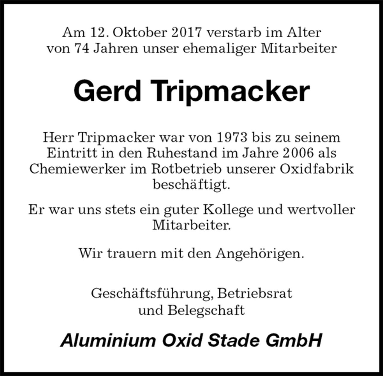 <p>Am 12. Oktober 2017 verstarb im Alter<br />von 74 Jahren unser ehemaliger Mitarbeiter<br />Gerd Tripmacker<br />Herr Tripmacker war von 1973 bis zu seinem<br />Eintritt in den Ruhestand im Jahre 2006 als<br />Chemiewerker im Rotbetrieb unserer Oxidfabrik beschäftigt.<br />Er war uns stets ein guter Kollege und wertvoller Mitarbeiter.<br />Wir trauern mit den Angehörigen.<br />Geschäftsführung, Betriebsrat<br />und Belegschaft<br />Aluminium Oxid Stade GmbH</p>