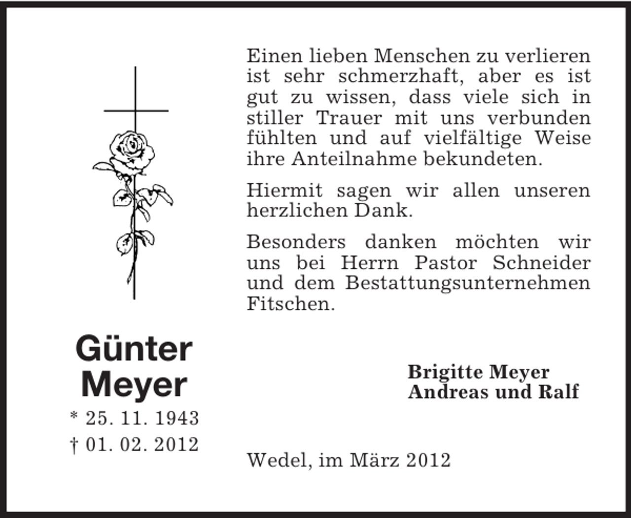 <p>Einen lieben Menschen zu verlieren<br />ist sehr schmerzhaft, aber es ist<br />gut zu wissen, dass viele sich in<br />stiller Trauer mit uns verbunden<br />fühlten und auf vielfältige Weise<br />ihre Anteilnahme bekundeten.<br />Hiermit sagen wir allen unseren<br />herzlichen Dank.<br />Besonders danken möchten wir<br />uns bei Herrn Pastor Schneider<br />und dem Bestattungsunternehmen<br />Fitschen.</p><p>Günter<br />Meyer<br />* 25. 11. 1943<br />† 01. 02. 2012</p><p>Brigitte Meyer<br />Andreas und Ralf<br />Wedel, im März 2012</p>