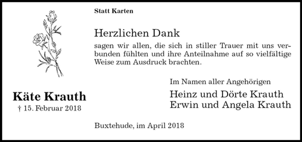 <p>Statt Karten</p>
<p>Herzlichen Dank<br />sagen wir allen, die sich in stiller Trauer mit uns ver-<br />bunden fühlten und ihre Anteilnahme auf so vielfältige<br />Weise zum Ausdruck brachten.<br />Im Namen aller Angehörigen<br />Heinz und Dörte Krauth<br />Erwin und Angela Krauth<br />Buxtehude, im April 2018<br />Käte Krauth<br />† 15. Februar 2018</p>