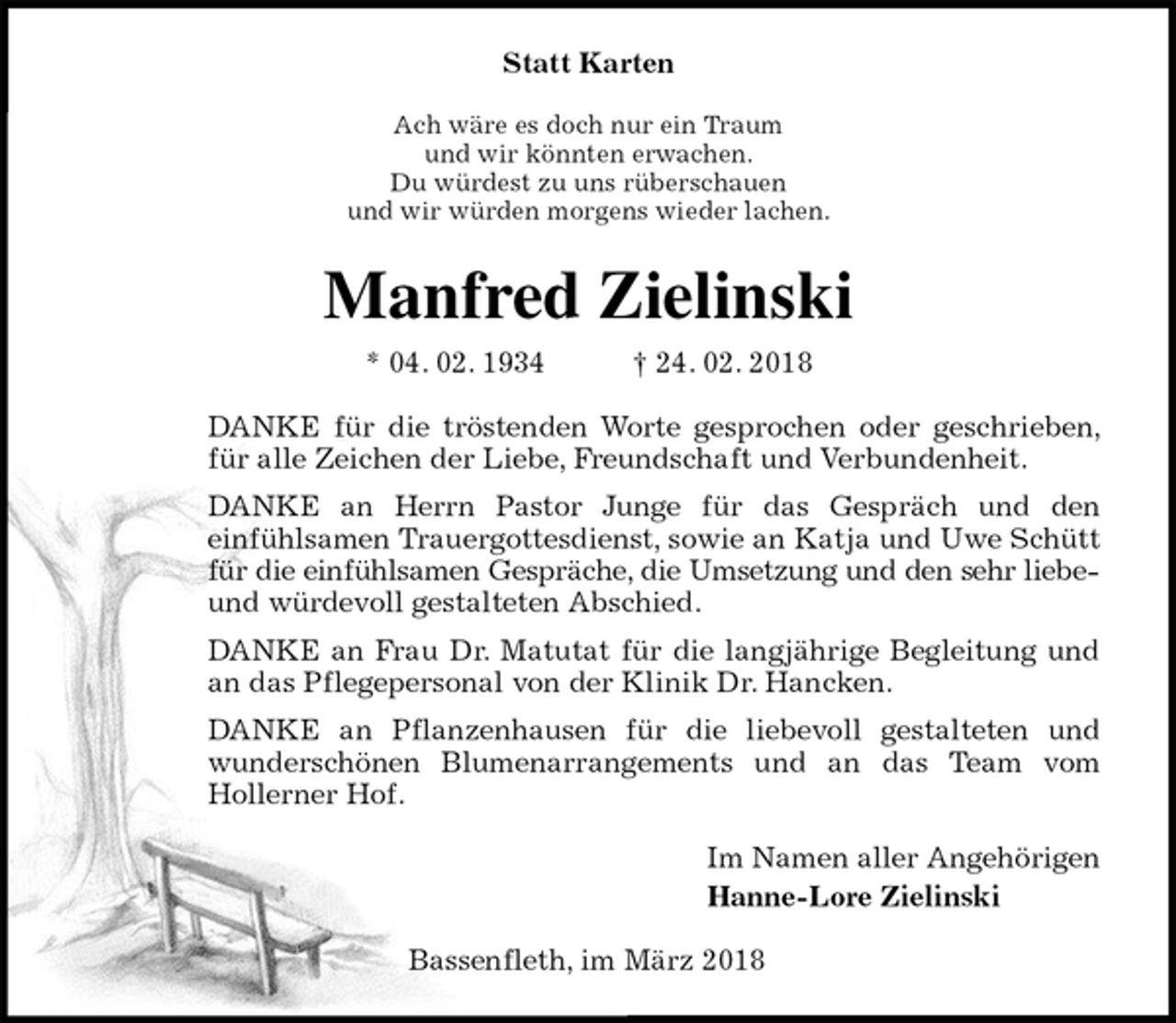 <p>Statt Karten<br />Ach wäre es doch nur ein Traum<br />und wir könnten erwachen.<br />Du würdest zu uns rüberschauen<br />und wir würden morgens wieder lachen.<br />Manfred Zielinski<br />* 04. 02. 1934 † 24. 02. 2018<br />DANKE für die tröstenden Worte gesprochen oder geschrieben, für alle Zeichen der Liebe, Freundschaft und Verbundenheit.<br />DANKE an Herrn Pastor Junge für das Gespräch und den<br />einfühlsamen Trauergottesdienst, sowie an Katja und Uwe Schütt für die einfühlsamen Gespräche, die Umsetzung und den sehr liebe- und würdevoll gestalteten Abschied.<br />DANKE an Frau Dr. Matutat für die langjährige Begleitung und an das Pflegepersonal von der Klinik Dr. Hancken.<br />DANKE an Pflanzenhausen für die liebevoll gestalteten und wunderschönen Blumenarrangements und an das Team vom<br />Hollerner Hof.<br />Im Namen aller Angehörigen<br />Hanne-Lore Zielinski<br />Bassenfleth, im März 2018</p>