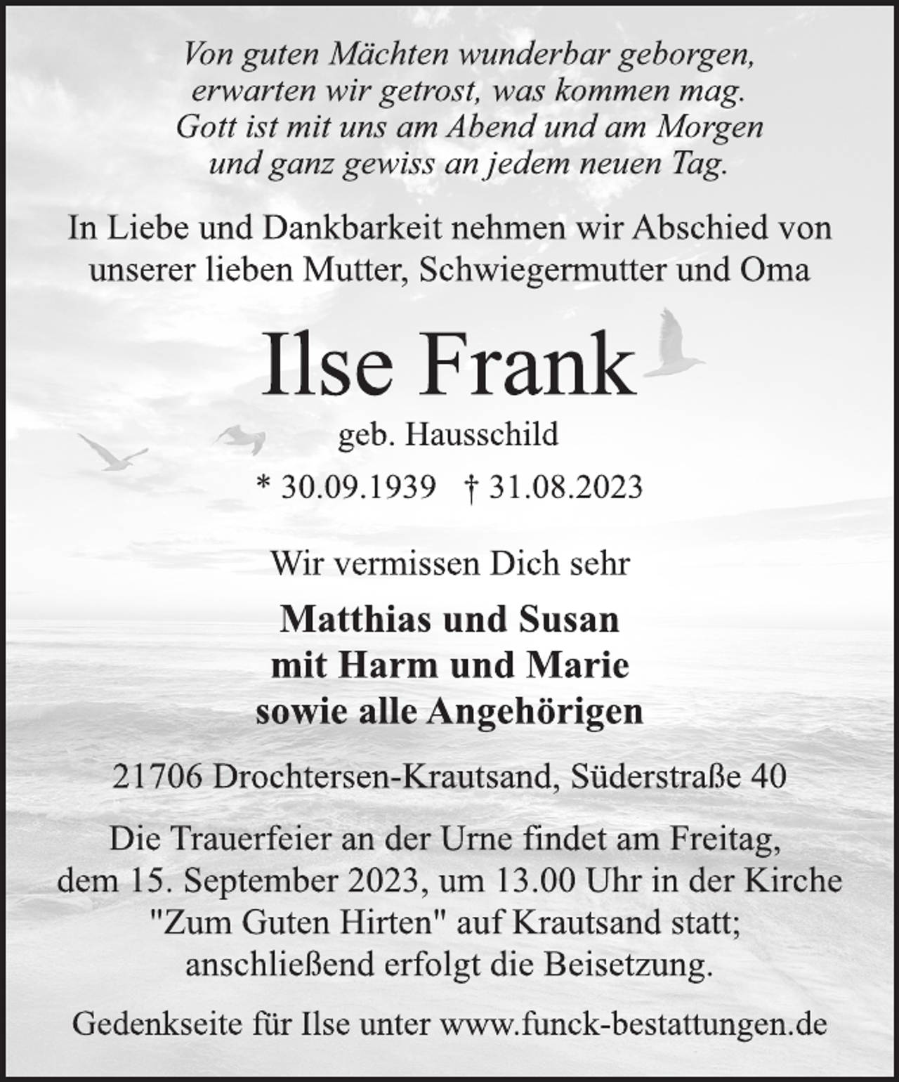 <p>Von guten Mächten wunderbar geborgen,<br />erwarten wir getrost, was kommen mag.<br />Gott ist mit uns am Abend und am Morgen<br />und ganz gewiss an jedem neuen Tag.<br />In Liebe und Dankbarkeit nehmen wir Abschied von<br />unserer lieben Mutter, Schwiegermutter und Oma<br />Ilse Frank<br />geb. Hausschild<br />* 30.09.1939 † 31.08.2023<br />Wir vermissen Dich sehr<br />Matthias und Susan<br />mit Harm und Marie<br />sowie alle Angehörigen<br />21706 Drochtersen-Krautsand, Süderstraße 40<br />Die Trauerfeier an der Urne findet am Freitag,<br />dem 15. September 2023, um 13.00 Uhr in der Kirche<br />"Zum Guten Hirten" auf Krautsand statt;<br />anschließend erfolgt die Beisetzung.</p>
<p>Gedenkseite für Ilse unter www.funck-bestattungen.de</p>