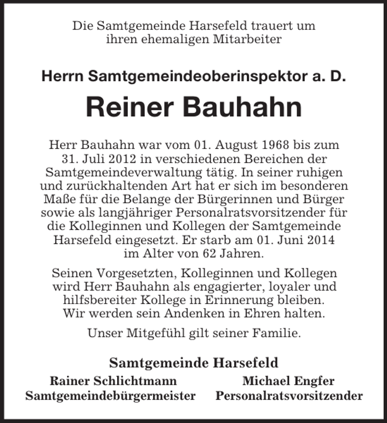 <p>Die Samtgemeinde Harsefeld trauert um<br />ihren ehemaligen Mitarbeiter<br />Herrn Samtgemeindeoberinspektor a. D.</p><p>Reiner Bauhahn<br />Herr Bauhahn war vom 01. August 1968 bis zum<br />31. Juli 2012 in verschiedenen Bereichen der<br />Samtgemeindeverwaltung tätig. In seiner ruhigen<br />und zurückhaltenden Art hat er sich im besonderen<br />Maße für die Belange der Bürgerinnen und Bürger<br />sowie als langjähriger Personalratsvorsitzender für<br />die Kolleginnen und Kollegen der Samtgemeinde<br />Harsefeld eingesetzt. Er starb am 01. Juni 2014<br />im Alter von 62 Jahren.<br />Seinen Vorgesetzten, Kolleginnen und Kollegen<br />wird Herr Bauhahn als engagierter, loyaler und<br />hilfsbereiter Kollege in Erinnerung bleiben.<br />Wir werden sein Andenken in Ehren halten.<br />Unser Mitgefühl gilt seiner Familie.<br />Samtgemeinde Harsefeld<br />Rainer Schlichtmann Michael Engfer<br />Samtgemeindebürgermeister Personalratsvorsitzender</p>