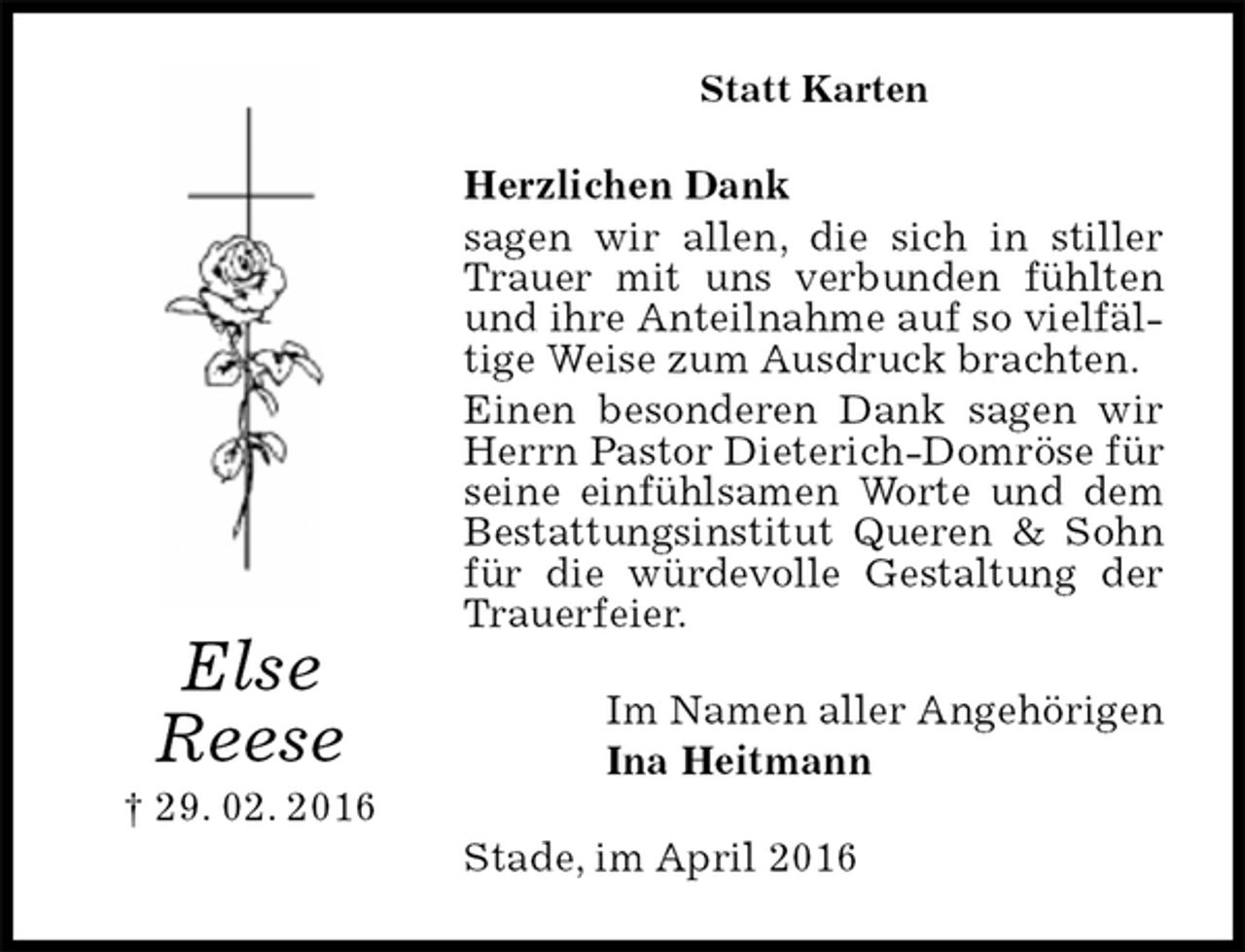 <p>Statt Karten<br />Herzlichen Dank<br />sagen wir allen, die sich in stiller Trauer mit uns verbunden fühlten und ihre Anteilnahme auf so vielfältige Weise zum Ausdruck brachten.<br />Einen besonderen Dank sagen wir Herrn Pastor Dieterich-Domröse für seine einfühlsamen Worte und dem Bestattungsinstitut Queren &amp; Sohn für die würdevolle Gestaltung der Trauerfeier.<br />Im Namen aller Angehörigen<br />Ina Heitmann<br />Stade, im April 2016<br />Else<br />Reese<br />† 29. 02. 2016</p>