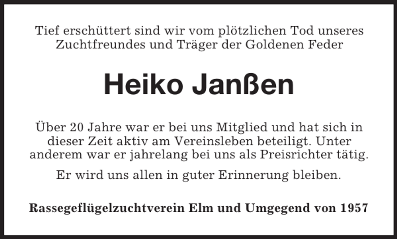 <p>Tief erschüttert sind wir vom plötzlichen Tod unseres<br />Zuchtfreundes und Träger der Goldenen Feder</p><p>Heiko Janßen<br />Über 20 Jahre war er bei uns Mitglied und hat sich in<br />dieser Zeit aktiv am Vereinsleben beteiligt. Unter<br />anderem war er jahrelang bei uns als Preisrichter tätig.<br />Er wird uns allen in guter Erinnerung bleiben.<br />Rassegeflügelzuchtverein Elm und Umgegend von 1957</p>