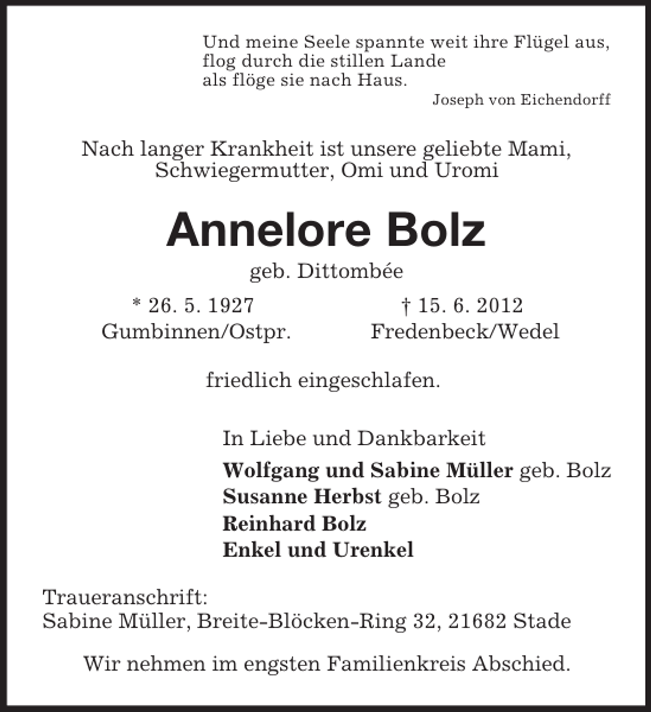 <p>Und meine Seele spannte weit ihre Flügel aus,<br />flog durch die stillen Lande<br />als flöge sie nach Haus.<br />Joseph von Eichendorff<br />Nach langer Krankheit ist unsere geliebte Mami,<br />Schwiegermutter, Omi und Uromi<br />Annelore Bolz<br />geb. Dittombée<br />* 26. 5. 1927 † 15. 6. 2012<br />Gumbinnen/Ostpr. Fredenbeck/Wedel<br />friedlich eingeschlafen.<br />In Liebe und Dankbarkeit<br />Wolfgang und Sabine Müller geb. Bolz<br />Susanne Herbst geb. Bolz<br />Reinhard Bolz<br />Enkel und Urenkel<br />Traueranschrift:<br />Sabine Müller, Breite-Blöcken-Ring 32, 21682 Stade</p><p>Wir nehmen im engsten Familienkreis Abschied.</p>