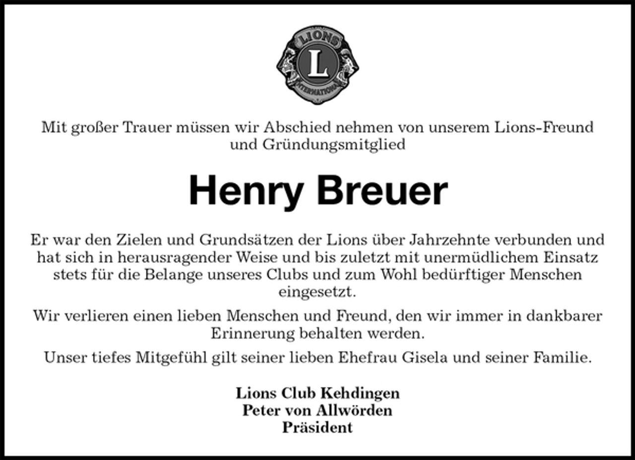<p>Mit großer Trauer müssen wir Abschied nehmen von unserem Lions-Freund und Gründungsmitglied<br />Henry Breuer<br />Er war den Zielen und Grundsätzen der Lions über Jahrzehnte verbunden und hat sich in herausragender Weise und bis zuletzt mit unermüdlichem Einsatz stets für die Belange unseres Clubs und zum Wohl bedürftiger Menschen<br />eingesetzt.<br />Wir verlieren einen lieben Menschen und Freund, den wir immer in dankbarer Erinnerung behalten werden.<br />Unser tiefes Mitgefühl gilt seiner lieben Ehefrau Gisela und seiner Familie.<br />Lions Club Kehdingen<br />Peter von Allwörden<br />Präsident</p>
