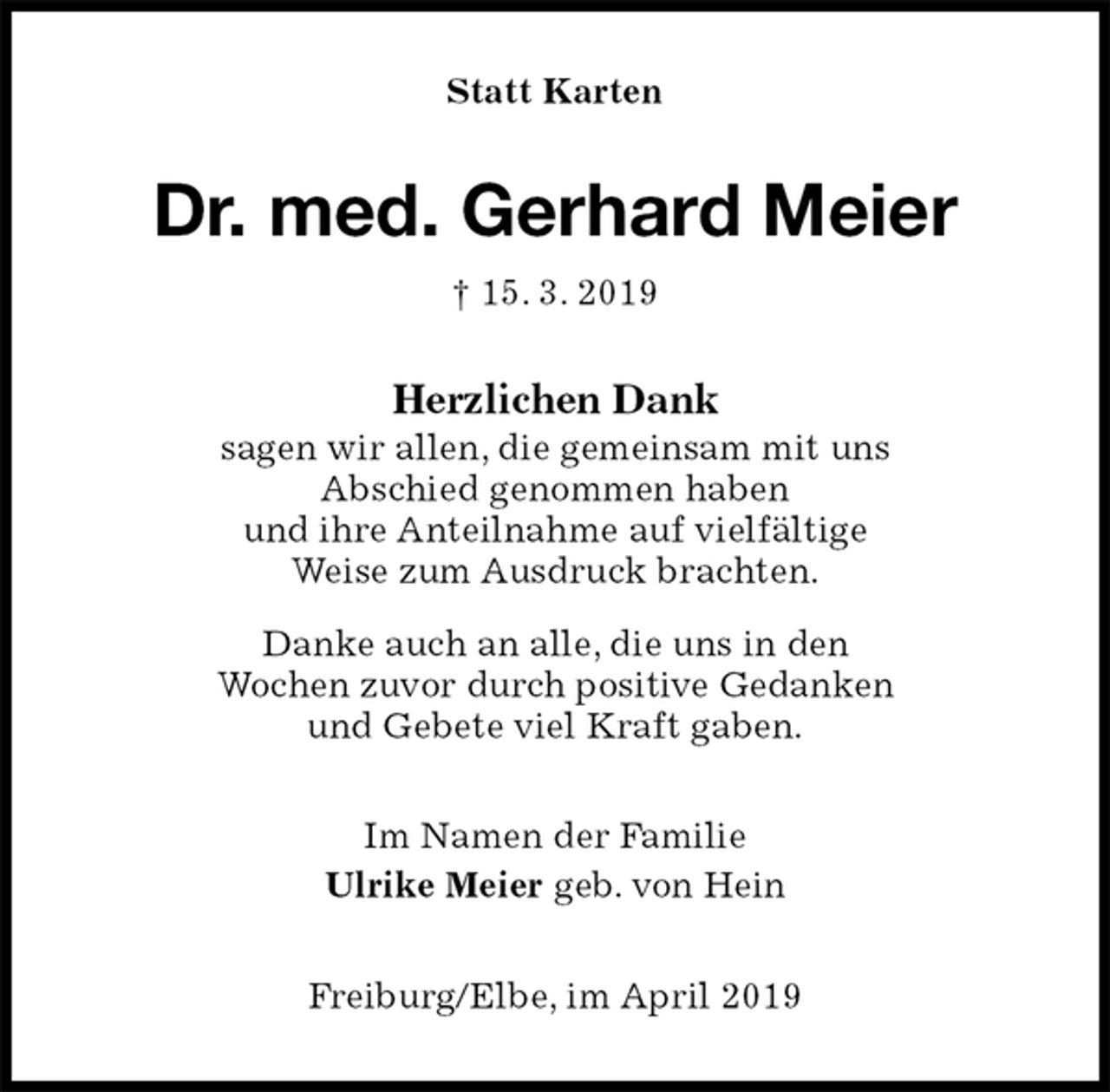 <p>Statt Karten<br />Dr. med. Gerhard Meier<br />† 15. 3. 2019<br />Herzlichen Dank<br />sagen wir allen, die gemeinsam mit uns<br />Abschied genommen haben<br />und ihre Anteilnahme auf vielfältige<br />Weise zum Ausdruck brachten.</p><p>Danke auch an alle, die uns in den<br />Wochen zuvor durch positive Gedanken<br />und Gebete viel Kraft gaben.<br />Im Namen der Familie<br />Ulrike Meier geb. von Hein<br />Freiburg/Elbe, im April 2019</p>