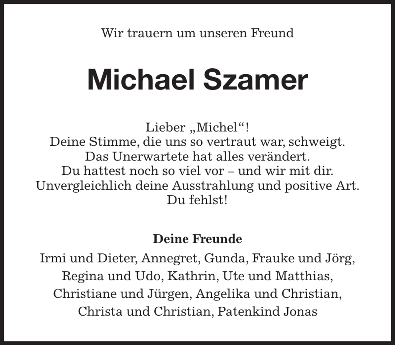 <p>Wir trauern um unseren Freund<br />Michael Szamer<br />Lieber „Michel“!<br />Deine Stimme, die uns so vertraut war, schweigt.<br />Das Unerwartete hat alles verändert.<br />Du hattest noch so viel vor - und wir mit dir.<br />Unvergleichlich deine Ausstrahlung und positive Art.<br />Du fehlst!<br />Deine Freunde<br />Irmi und Dieter, Annegret, Gunda, Frauke und Jörg,<br />Regina und Udo, Kathrin, Ute und Matthias,<br />Christiane und Jürgen, Angelika und Christian,<br />Christa und Christian, Patenkind Jonas</p>