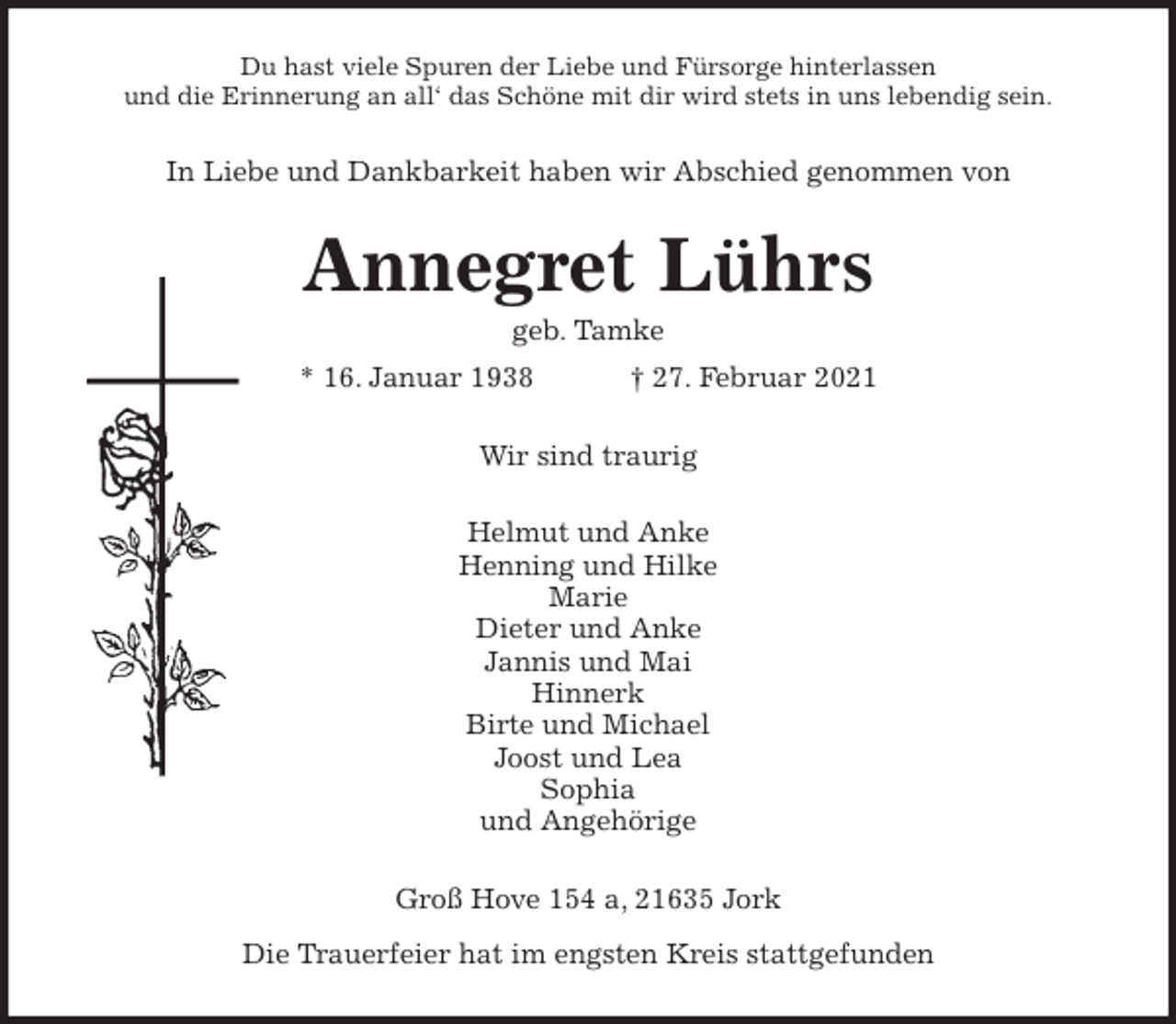 <p>Du hast viele Spuren der Liebe und Fürsorge hinterlassen<br />und die Erinnerung an all‘ das Schöne mit dir wird stets in uns lebendig sein.<br />In Liebe und Dankbarkeit haben wir Abschied genommen von<br />Annegret Lührs<br />geb. Tamke<br />* 16. Januar 1938 † 27. Februar 2021<br />Wir sind traurig<br />Helmut und Anke<br />Henning und Hilke<br />Marie<br />Dieter und Anke<br />Jannis und Mai<br />Hinnerk<br />Birte und Michael<br />Joost und Lea<br />Sophia<br />und Angehörige<br />Groß Hove 154 a, 21635 Jork<br />Die Trauerfeier hat im engsten Kreis stattgefunden</p>