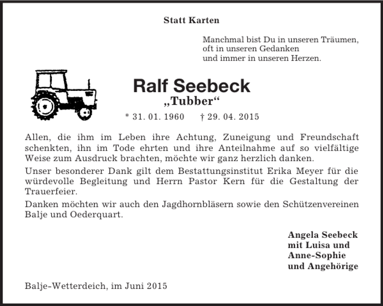 <p>Statt Karten<br />Manchmal bist Du in unseren Träumen,<br />oft in unseren Gedanken<br />und immer in unseren Herzen.<br />Ralf Seebeck<br />„Tubber“<br />* 31. 01. 1960 † 29. 04. 2015<br />Allen, die ihm im Leben ihre Achtung, Zuneigung und Freundschaft schenkten, ihn im Tode ehrten und ihre Anteilnahme auf so vielfältige<br />Weise zum Ausdruck brachten, möchte wir ganz herzlich danken.<br />Unser besonderer Dank gilt dem Bestattungsinstitut Erika Meyer für die würdevolle Begleitung und Herrn Pastor Kern für die Gestaltung der<br />Trauerfeier.<br />Danken möchten wir auch den Jagdhornbläsern sowie den Schützenvereinen Balje und Oederquart.<br />Angela Seebeck<br />mit Luisa und<br />Anne-Sophie<br />und Angehörige<br />Balje-Wetterdeich, im Juni 2015</p>