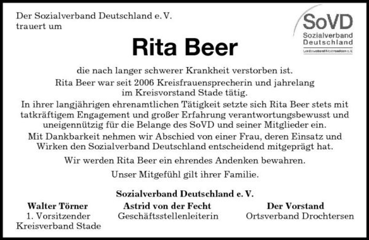 <p>Der Sozialverband Deutschland e. V.<br />trauert um<br />Rita Beer<br />die nach langer schwerer Krankheit verstorben ist.<br />Rita Beer war seit 2006 Kreisfrauensprecherin und jahrelang<br />im Kreisvorstand Stade tätig.<br />In ihrer langjährigen ehrenamtlichen Tätigkeit setzte sich Rita Beer stets mit tatkräftigem Engagement und großer Erfahrung verantwortungsbewusst und uneigennützig für die Belange des SoVD und seiner Mitglieder ein.<br />Mit Dankbarkeit nehmen wir Abschied von einer Frau, deren Einsatz und<br />Wirken den Sozialverband Deutschland entscheidend mitgeprägt hat.<br />Wir werden Rita Beer ein ehrendes Andenken bewahren.<br />Unser Mitgefühl gilt ihrer Familie.<br />Sozialverband Deutschland e. V.<br />Walter Törner Astrid von der Fecht Der Vorstand<br />1. Vorsitzender Geschäftsstellenleiterin Ortsverband Drochtersen<br />Kreisverband Stade</p>