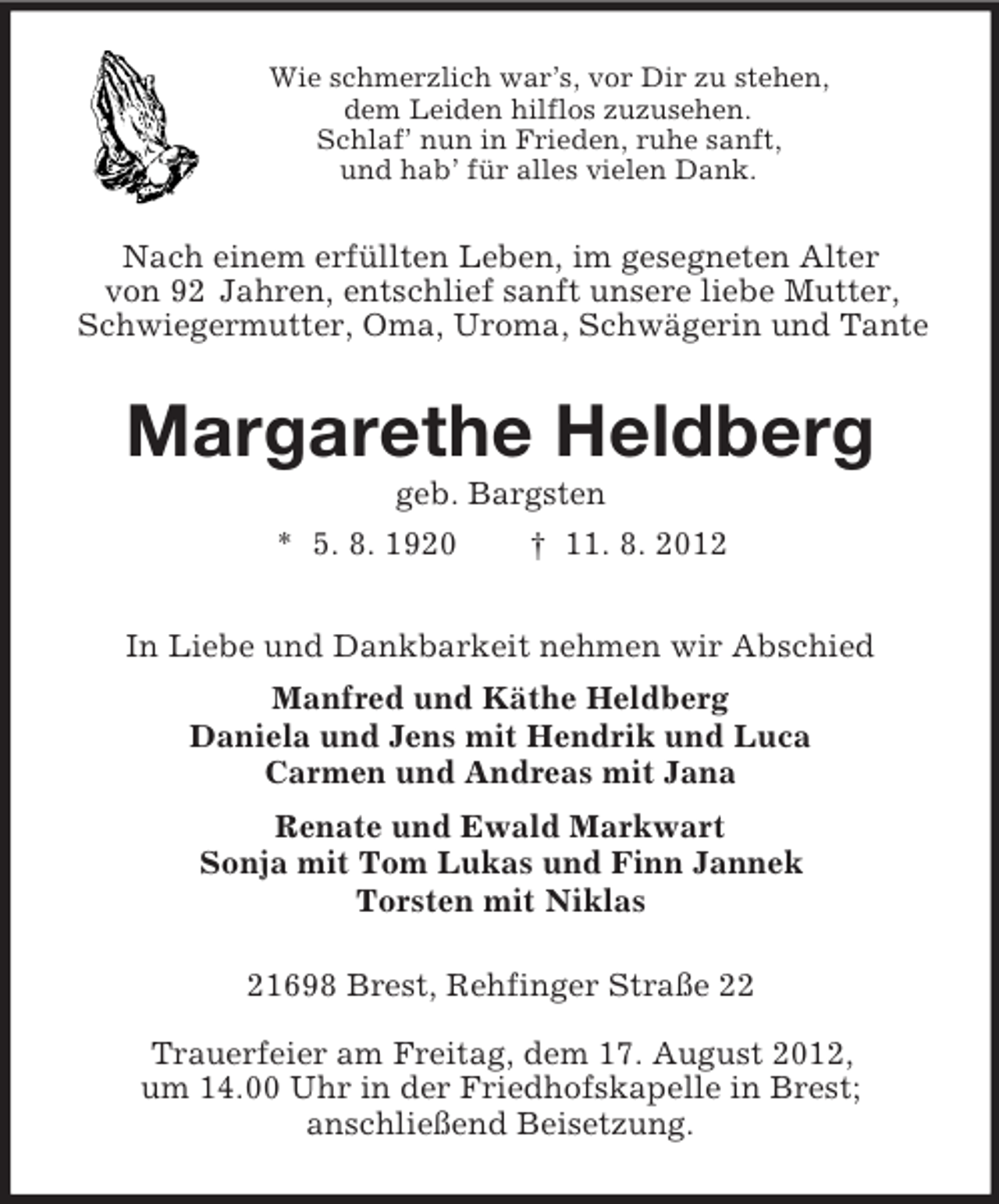 <p>Wie schmerzlich war’s, vor Dir zu stehen,<br />dem Leiden hilflos zuzusehen.<br />Schlaf’ nun in Frieden, ruhe sanft,<br />und hab’ für alles vielen Dank.<br />Nach einem erfüllten Leben, im gesegneten Alter<br />von 92 Jahren, entschlief sanft unsere liebe Mutter,<br />Schwiegermutter, Oma, Uroma, Schwägerin und Tante<br />Margarethe Heldberg<br />geb. Bargsten<br />* 5. 8. 1920 † 11. 8. 2012<br />In Liebe und Dankbarkeit nehmen wir Abschied<br />Manfred und Käthe Heldberg<br />Daniela und Jens mit Hendrik und Luca<br />Carmen und Andreas mit Jana<br />Renate und Ewald Markwart<br />Sonja mit Tom Lukas und Finn Jannek<br />Torsten mit Niklas<br />21698 Brest, Rehfinger Straße 22</p><p>Trauerfeier am Freitag, dem 17. August 2012,<br />um 14.00 Uhr in der Friedhofskapelle in Brest;<br />anschließend Beisetzung.</p>