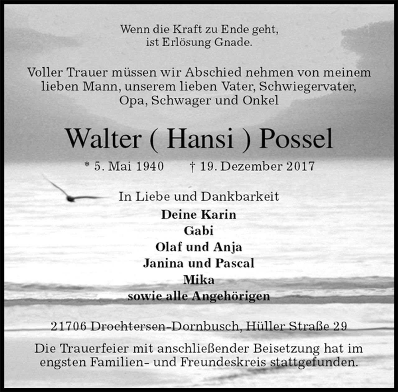 <p>Wenn die Kraft zu Ende geht,<br />ist Erlösung Gnade.<br />Voller Trauer müssen wir Abschied nehmen von meinem<br />lieben Mann, unserem lieben Vater, Schwiegervater,<br />Opa, Schwager und Onkel<br />Walter ( Hansi ) Possel<br />* 5. Mai 1940 † 19. Dezember 2017<br />In Liebe und Dankbarkeit<br />Deine Karin<br />Gabi<br />Olaf und Anja<br />Janina und Pascal<br />Mika<br />sowie alle Angehörigen<br />21706 Drochtersen-Dornbusch, Hüller Straße 29<br />Die Trauerfeier mit anschließender Beisetzung hat im<br />engsten Familien- und Freundeskreis stattgefunden.</p>