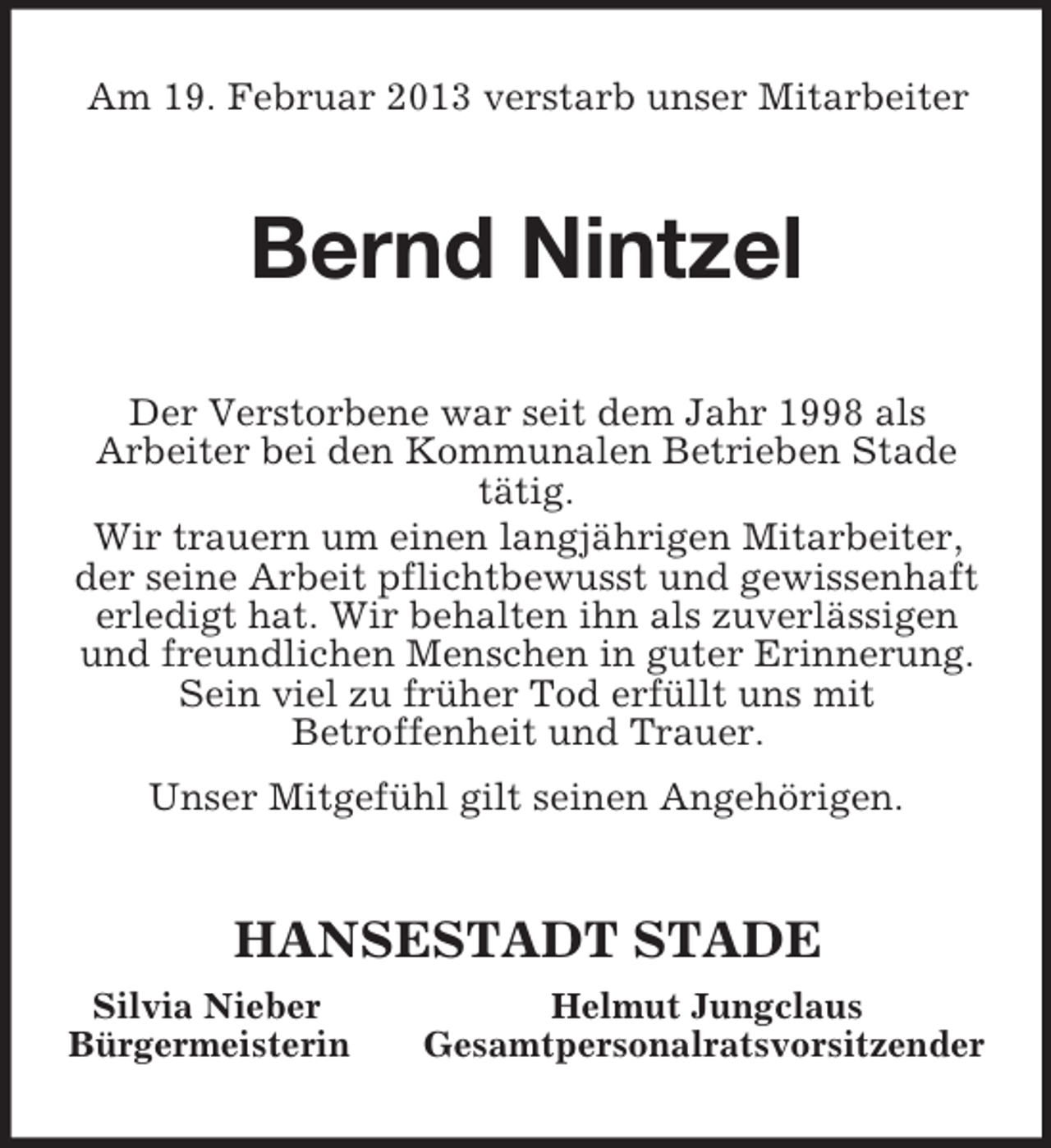 <p>Am 19. Februar 2013 verstarb unser Mitarbeiter<br />Bernd Nintzel<br />Der Verstorbene war seit dem Jahr 1998 als<br />Arbeiter bei den Kommunalen Betrieben Stade tätig.<br />Wir trauern um einen langjährigen Mitarbeiter, der seine Arbeit pflichtbewusst und gewissenhaft erledigt hat. Wir behalten ihn als zuverlässigen und freundlichen Menschen in guter Erinnerung. Sein viel zu früher Tod erfüllt uns mit<br />Betroffenheit und Trauer.<br />Unser Mitgefühl gilt seinen Angehörigen.<br />HANSESTADT STADE<br />Silvia Nieber Helmut Jungclaus<br />Bürgermeisterin Gesamtpersonalratsvorsitzender</p>