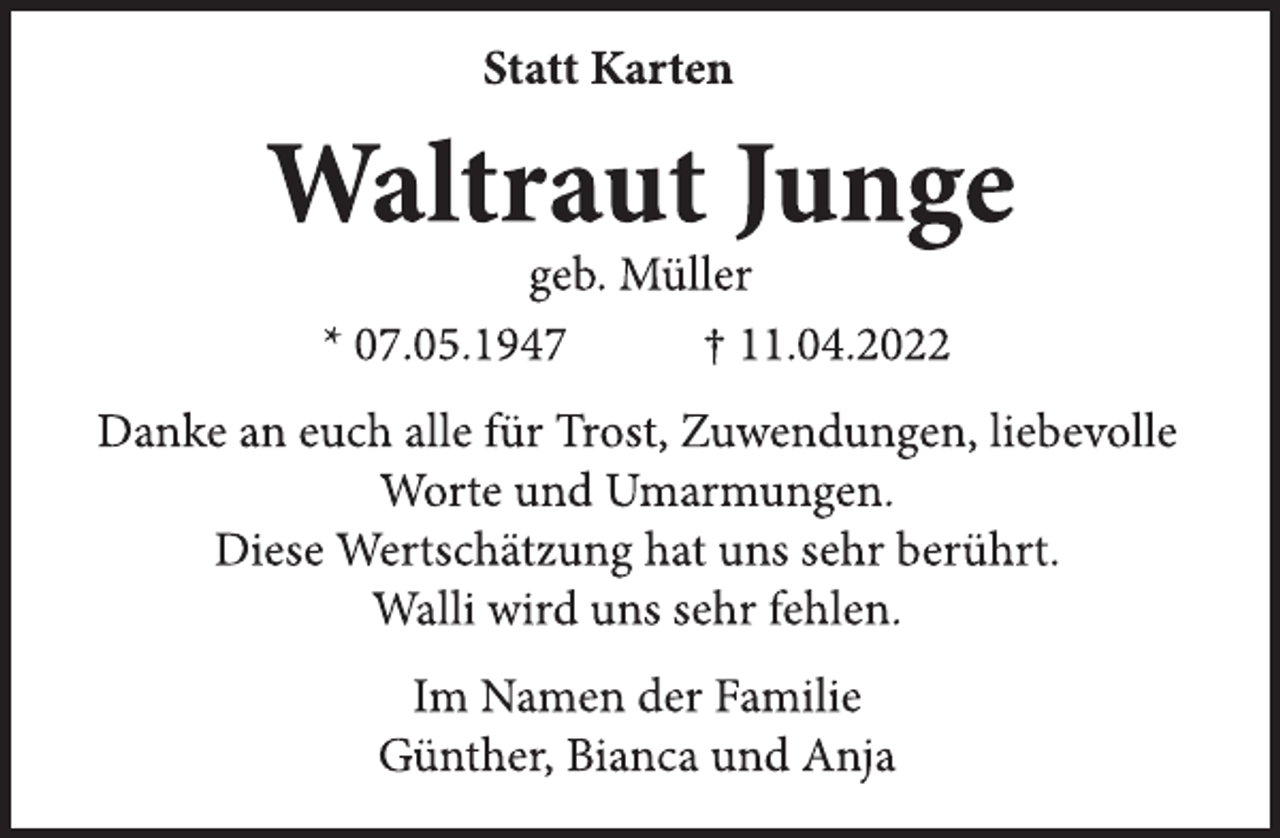 <p>Statt Karten<br />Waltraut Junge<br />geb. Müller<br />* 07.05.1947 † 11.04.2022<br />Danke an euch alle für Trost, Zuwendungen, liebevolle<br />Worte und Umarmungen.<br />Diese Wertschätzung hat uns sehr berührt.<br />Walli wird uns sehr fehlen.<br />Im Namen der Familie<br />Günther, Bianca und Anja</p>