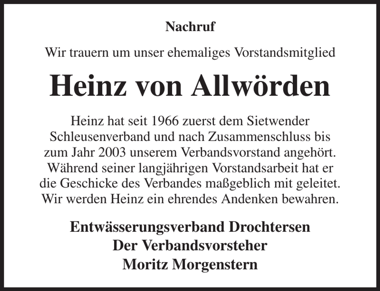 <p>Nachruf<br />Wir trauern um unser ehemaliges Vorstandsmitglied<br />Heinz von Allwörden<br />Heinz hat seit 1966 zuerst dem Sietwender<br />Schleusenverband und nach Zusammenschluss bis<br />zum Jahr 2003 unserem Verbandsvorstand angehört.<br />Während seiner langjährigen Vorstandsarbeit hat er<br />die Geschicke des Verbandes maßgeblich mit geleitet.<br />Wir werden Heinz ein ehrendes Andenken bewahren.<br />Entwässerungsverband Drochtersen<br />Der Verbandsvorsteher<br />Moritz Morgenstern</p>