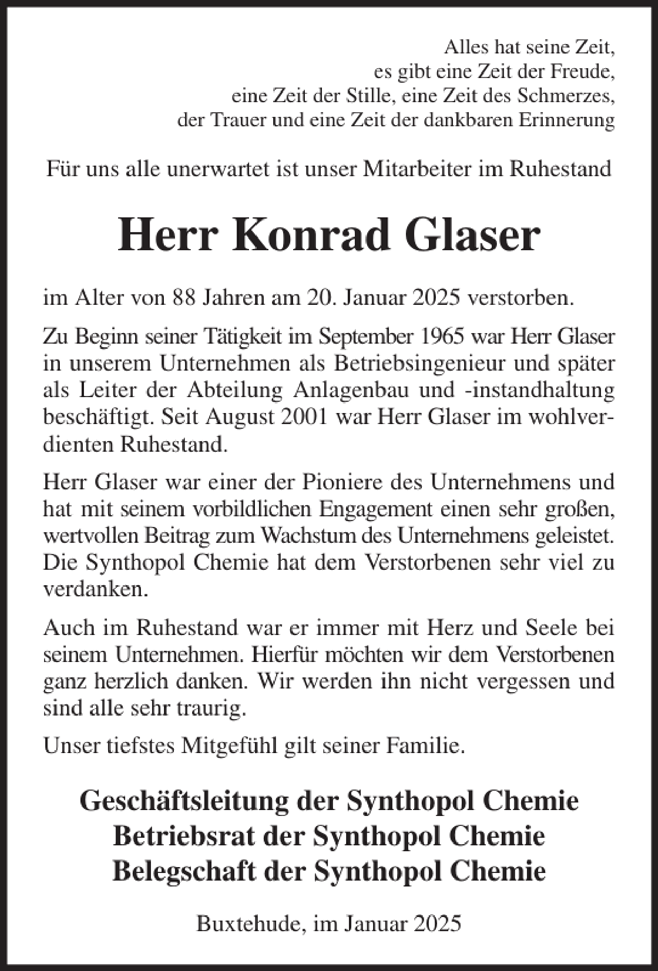 <p>Alles hat seine Zeit,<br />es gibt eine Zeit der Freude,<br />eine Zeit der Stille, eine Zeit des Schmerzes,<br />der Trauer und eine Zeit der dankbaren Erinnerung<br />Für uns alle unerwartet ist unser Mitarbeiter im Ruhestand<br />Herr Konrad Glaser<br />im Alter von 88 Jahren am 20. Januar 2025 verstorben.<br />Zu Beginn seiner Tätigkeit im September 1965 war Herr Glaser<br />in unserem Unternehmen als Betriebsingenieur und später<br />als Leiter der Abteilung Anlagenbau und -instandhaltung<br />beschäftigt. Seit August 2001 war Herr Glaser im wohlverdienten Ruhestand.<br />Herr Glaser war einer der Pioniere des Unternehmens und<br />hat mit seinem vorbildlichen Engagement einen sehr großen,<br />wertvollen Beitrag zum Wachstum des Unternehmens geleistet.<br />Die Synthopol Chemie hat dem Verstorbenen sehr viel zu<br />verdanken.<br />Auch im Ruhestand war er immer mit Herz und Seele bei<br />seinem Unternehmen. Hierfür möchten wir dem Verstorbenen<br />ganz herzlich danken. Wir werden ihn nicht vergessen und<br />sind alle sehr traurig.<br />Unser tiefstes Mitgefühl gilt seiner Familie.<br />Geschäftsleitung der Synthopol Chemie<br />Betriebsrat der Synthopol Chemie<br />Belegschaft der Synthopol Chemie<br />Buxtehude, im Januar 2025</p>