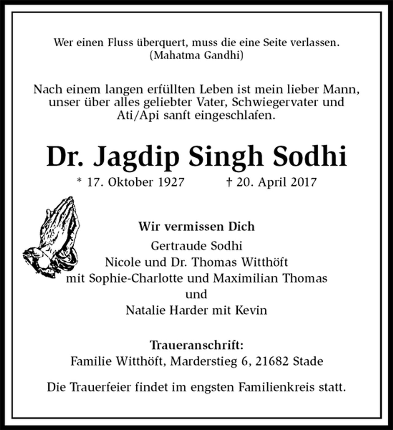 <p>Wer einen Fluss überquert, muss die eine Seite verlassen.<br />(Mahatma Gandhi)<br />Nach einem langen erfüllten Leben ist mein lieber Mann, unser über alles geliebter Vater, Schwiegervater und<br />Ati/Api sanft eingeschlafen.<br />Dr. Jagdip Singh Sodhi<br />* 17. Oktober 1927 † 20. April 2017<br />Wir vermissen Dich<br />Gertraude Sodhi<br />Nicole und Dr. Thomas Witthöft<br />mit Sophie-Charlotte und Maximilian Thomas<br />und<br />Natalie Harder mit Kevin<br />Traueranschrift:<br />Familie Witthöft, Marderstieg 6, 21682 Stade<br />Die Trauerfeier findet im engsten Familienkreis statt.</p>