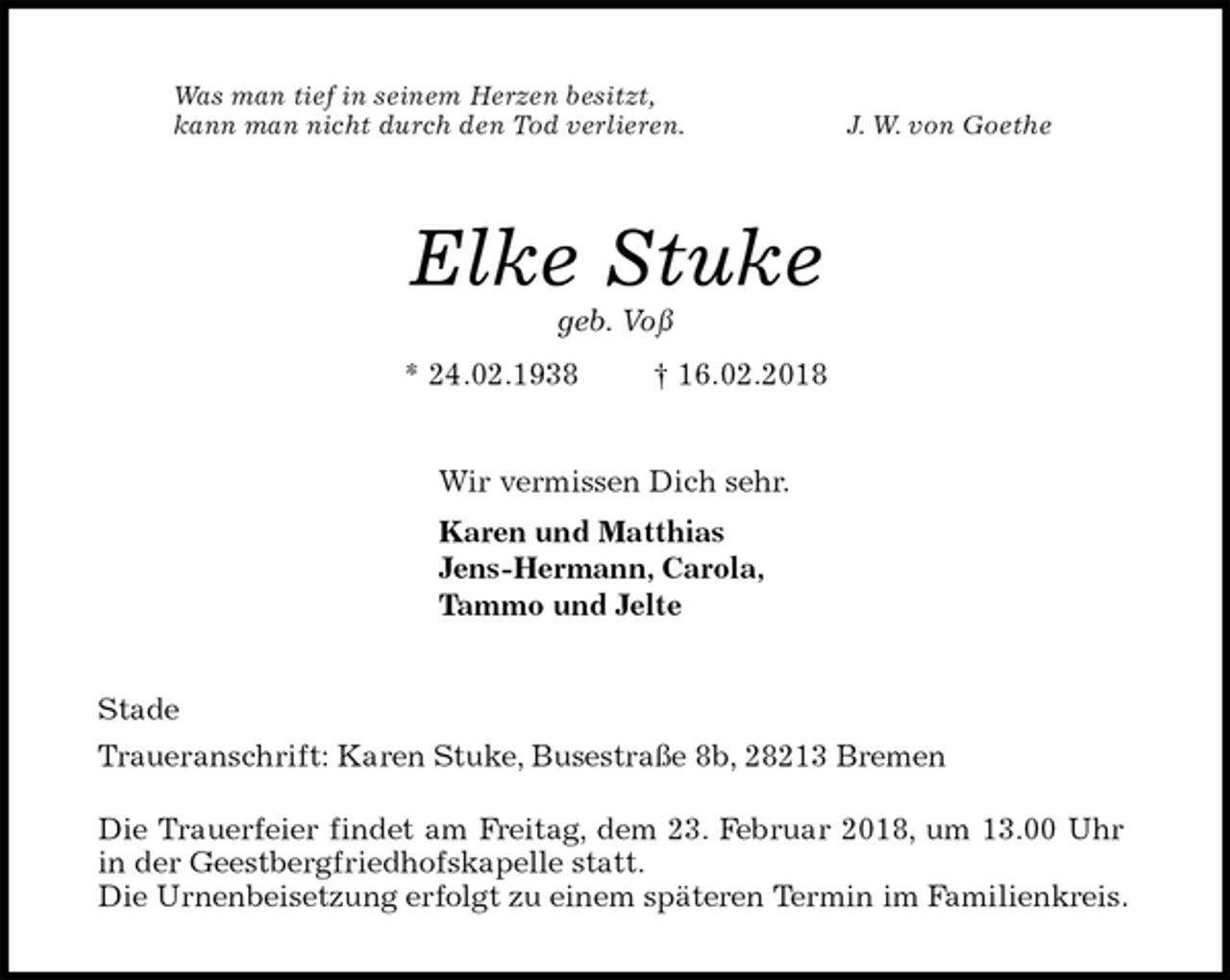 <p>Was man tief in seinem Herzen besitzt,<br />kann man nicht durch den Tod verlieren. J. W. von Goethe<br />Elke Stuke<br />geb. Voß<br />* 24.02.1938 † 16.02.2018<br />Wir vermissen Dich sehr.<br />Karen und Matthias<br />Jens-Hermann, Carola,<br />Tammo und Jelte<br />Stade<br />Traueranschrift: Karen Stuke, Busestraße 8b, 28213 Bremen</p>
<p>Die Trauerfeier findet am Freitag, dem 23. Februar 2018, um 13.00 Uhr in der Geestbergfriedhofskapelle statt.<br />Die Urnenbeisetzung erfolgt zu einem späteren Termin im Familienkreis.</p>