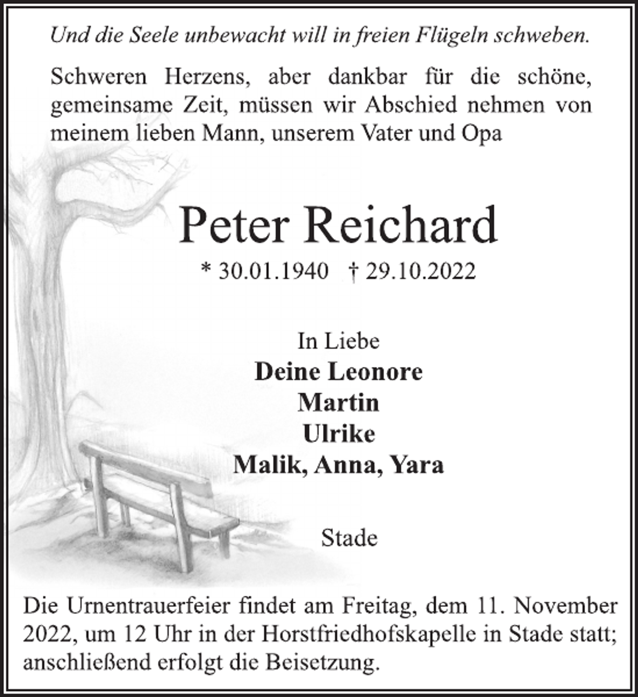 <p>Und die Seele unbewacht will in freien Flügeln schweben.<br />Schweren Herzens, aber dankbar für die schöne,<br />gemeinsame Zeit, müssen wir Abschied nehmen von<br />meinem lieben Mann, unserem Vater und Opa<br />Peter Reichard<br />* 30.01.1940 † 29.10.2022<br />In Liebe<br />Deine Leonore<br />Martin<br />Ulrike<br />Malik, Anna, Yara<br />Stade</p><p>Die Urnentrauerfeier findet am Freitag, dem 11. November<br />2022, um 12 Uhr in der Horstfriedhofskapelle in Stade statt;<br />anschließend erfolgt die Beisetzung.</p>