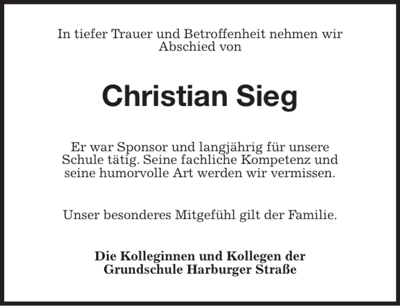 <p>In tiefer Trauer und Betroffenheit nehmen wir<br />Abschied von<br />Christian Sieg<br />Er war Sponsor und langjährig für unsere<br />Schule tätig. Seine fachliche Kompetenz und<br />seine humorvolle Art werden wir vermissen.<br />Unser besonderes Mitgefühl gilt der Familie.<br />Die Kolleginnen und Kollegen der<br />Grundschule Harburger Straße</p>