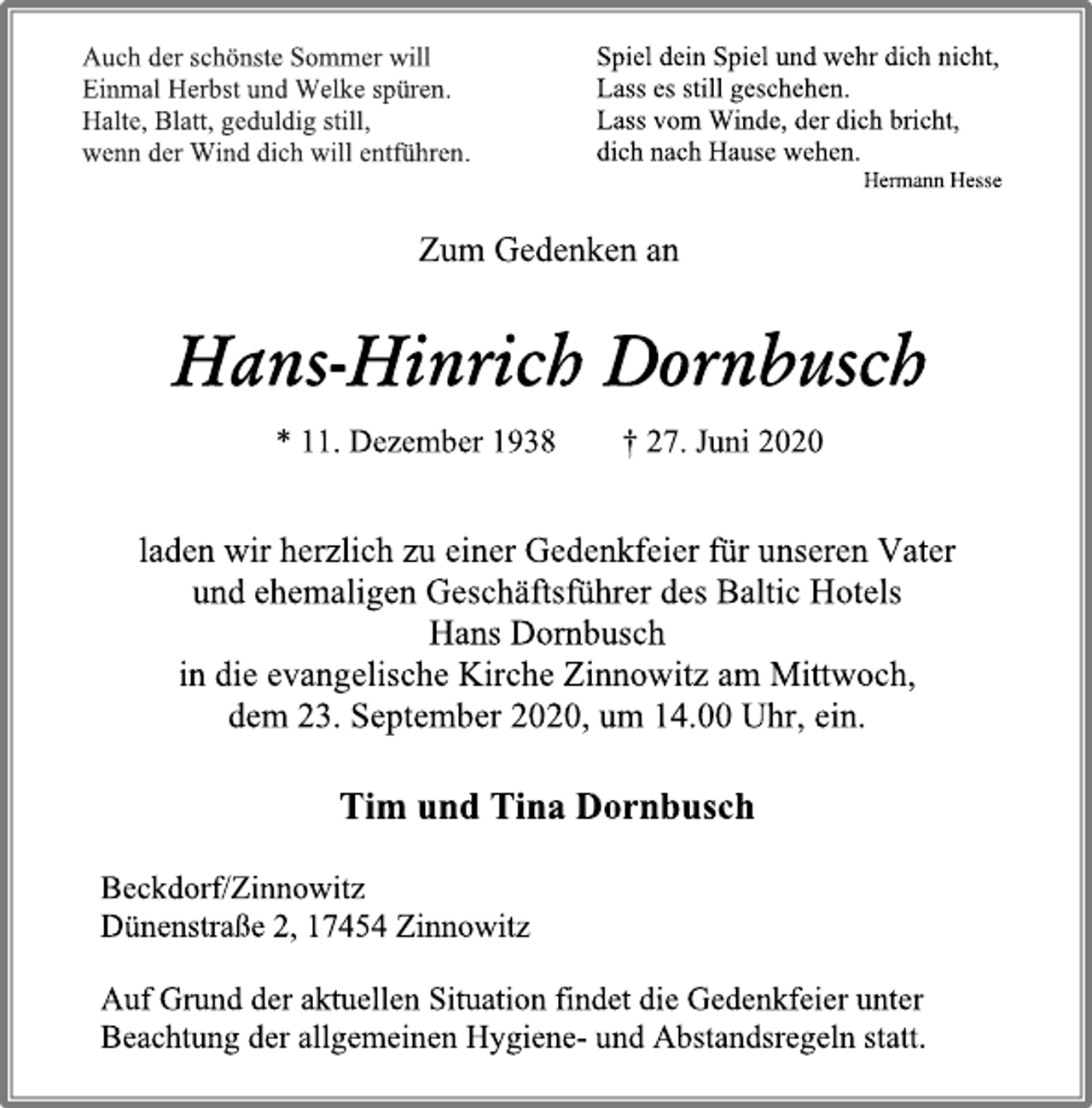 <p>Auch der schönste Sommer will<br />Einmal Herbst und Welke spüren.<br />Halte, Blatt, geduldig still,<br />wenn der Wind dich will entführen.<br />Spiel dein Spiel und wehr dich nicht,<br />Lass es still geschehen.<br />Lass vom Winde, der dich bricht,<br />dich nach Hause wehen. Hermann Hesse<br />Zum Gedenken an<br />Hans-Hinrich Dornbusch<br />* 11. Dezember 1938 † 27. Juni 2020<br />laden wir herzlich zu einer Gedenkfeier für unseren Vater<br />und ehemaligen Geschäftsführer des Baltic Hotels<br />Hans Dornbusch<br />in die evangelische Kirche Zinnowitz am Mittwoch,<br />dem 23. September 2020, um 14.00 Uhr, ein.<br />Tim und Tina Dornbusch<br />Beckdorf/Zinnowitz<br />Dünenstraße 2, 17454 Zinnowitz<br />Auf Grund der aktuellen Situation findet die Gedenkfeier unter Beachtung der allgemeinen Hygiene- und Abstandsregeln statt.</p>
