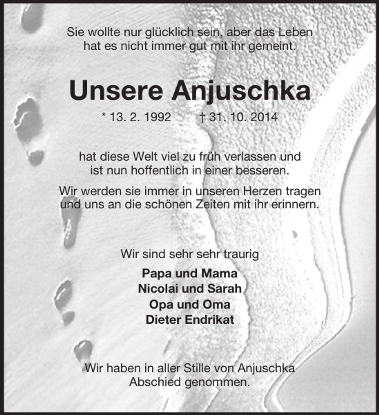 <p>Sie wollte nur glücklich sein, aber das Leben<br />hat es nicht immer gut mit ihr gemeint.<br />Unsere Anjuschka<br />* 13. 2. 1992 † 31. 10. 2014<br />hat diese Welt viel zu früh verlassen und<br />ist nun hoffentlich in einer besseren.<br />Wir werden sie immer in unseren Herzen tragen<br />und uns an die schönen Zeiten mit ihr erinnern.<br />Wir sind sehr sehr traurig<br />Papa und Mama<br />Nicolai und Sarah<br />Opa und Oma<br />Dieter Endrikat<br />Wir haben in aller Stille von Anjuschka<br />Abschied genommen.</p>